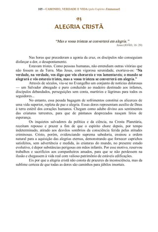 105 – CAMINHO, VERDADE E VIDA (pelo Espírito Emmanuel) 


                                  93
                            ALEGRIA CRISTÃ 

                            “Mas a vossa tristeza se converterá em alegria.”  
                                                                         Jesus (JOÃO, 16: 20) 



           Nas horas que precederam a agonia da cruz, os discípulos não conseguiam 
disfarçar a dor, o desapontamento. 
           Estavam tristes. Como pessoas humanas, não entendiam outras vitórias que 
não  fossem  as  da  Terra.  Mas  Jesus,  com  vigorosa  serenidade,  exortava­os:  “Na 
ver dade, na ver dade, vos digo que vós chor ar eis e vos lamentar eis; o mundo se 
alegr ará e vós estareis tr istes, mas a vossa tr isteza se conver ter á em alegria.” 
           Através de séculos, viu­se no Evangelho um conjunto de notícias dolorosas 
—  um  Salvador  abnegado  e  puro  conduzido  ao  madeiro  destinado  aos  infames, 
discípulos  debandados,  perseguições  sem  conta,  martírios  e  lágrimas  para  todos  os 
seguidores... 
           No  entanto,  essa  pesada  bagagem  de  sofrimentos  constitui os  alicerces  de 
uma vida superior, repleta de paz e alegria. Essas dores representam auxílio de Deus 
à  terra  estéril  dos  corações  humanos.  Chegam  como  adubo  divino  aos  sentimentos 
das  criaturas  terrestres,  para  que  de  pântanos  desprezados  nasçam  lírios  de 
esperança. 
           Os  inquietos  salvadores  da  política  e  da  ciência,  na  Crosta  Planetária, 
receitam  repouso  e  prazer  a  fim  de  que  o  espírito  chore  depois,  por  tempo 
indeterminado,  atirado  aos  desvãos  sombrios  da  consciência  ferida  pelas  atitudes 
criminosas.  Cristo,  porém,  evidenciando  suprema  sabedoria,  ensinou  a  ordem 
natural para a aquisição  das alegrias  eternas,  demonstrando  que  fornecer  caprichos 
satisfeitos,  sem  advertência  e  medida,  às  criaturas  do  mundo,  no  presente  estado 
evolutivo, é depor substâncias perigosas em mãos infantis. Por esse motivo, reservou 
trabalhos  e  sacrifícios  aos  companheiros  amados,  para  que  se  não  perdessem  na 
ilusão e chegassem à vida real com valioso patrimônio de estáveis edificações. 
           Eis por que a alegria cristã não consta de prazeres da inconsciência, mas da 
sublime certeza de que todas as dores são caminhos para júbilos imortais.
 