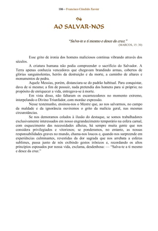 106 – Fr ancisco Cândido Xavier  


                                   94
                             AO SALVAR­NOS 

                                       “Salva­te a ti mesmo e desce da cruz.”  
                                                                          (MARCOS, 15: 30) 



            Esse  grito  de ironia dos  homens maliciosos  continua  vibrando  através  dos 
séculos. 
          A  criatura  humana  não  podia  compreender  o  sacrifício  do  Salvador.  A 
Terra  apenas  conhecia  vencedores  que  chegavam  brandindo  armas,  cobertos  de 
glórias  sanguinolentas,  heróis  da  destruição  e  da  morte,  a  caminho  de  altares  e 
monumentos de pedra. 
          Aquele Messias, porém, distanciara­se do padrão habitual. Para conquistar, 
dava de si mesmo; a fim de possuir, nada pretendia dos homens para si próprio; no 
propósito de enriquecer a vida, entregava­se à morte. 
          Em  vista  disso,  não  faltaram  os  escarnecedores  no  momento  extremo, 
interpelando o Divino Triunfador, com mordaz expressão. 
          Nesse testemunho, ensinou­nos o Mestre que, ao nos salvarmos, no campo 
da  maldade  e  da  ignorância  ouviremos  o  grito  da  malícia  geral,  nas  mesmas 
circunstâncias. 
          Se  nos  demoramos  colados  à  ilusão  do  destaque,  se  somos  trabalhadores 
exclusivamente interessados em nosso engrandecimento temporário na esfera carnal, 
com  esquecimento  das  necessidades  alheias,  há  sempre  muita  gente  que  nos 
considera  privilegiados  e  vitoriosos;  se  ponderamos,  no  entanto,  as  nossas 
responsabilidades graves no mundo, chama­nos loucos e, quando nos surpreende em 
experiências  culminantes,  revestidas  da  dor  sagrada  que  nos  arrebata  a  esferas 
sublimes,  passa  junto  de  nós  exibindo  gestos  irônicos  e,  recordando  os  altos 
princípios esposados por nossa vida, exclama, desdenhosa: — “Salva­te a ti mesmo 
e desce da cruz.”
 
