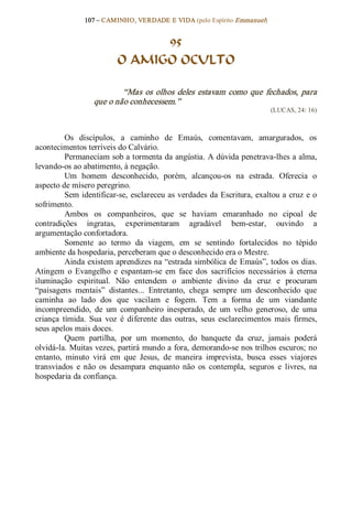 107 – CAMINHO, VERDADE E VIDA (pelo Espírito Emmanuel) 


                                95
                          O AMIGO OCULTO 

                           “Mas  os  olhos  deles  estavam  como  que  fechados,  para 
                   que o não conhecessem.”  
                                                                             (LUCAS, 24: 16) 



          Os  discípulos,  a  caminho  de  Emaús,  comentavam,  amargurados,  os 
acontecimentos terríveis do Calvário. 
          Permaneciam sob a tormenta da angústia. A dúvida penetrava­lhes a alma, 
levando­os ao abatimento, à negação. 
          Um  homem  desconhecido,  porém,  alcançou­os  na  estrada.  Oferecia  o 
aspecto de mísero peregrino. 
          Sem identificar­se, esclareceu as verdades da Escritura, exaltou a cruz e o 
sofrimento.
          Ambos  os  companheiros,  que  se  haviam  emaranhado  no  cipoal  de 
contradições  ingratas,  experimentaram  agradável  bem­estar,  ouvindo  a 
argumentação confortadora. 
          Somente  ao  termo  da  viagem,  em  se  sentindo  fortalecidos  no  tépido 
ambiente da hospedaria, perceberam que o desconhecido era o Mestre. 
          Ainda existem aprendizes na “estrada simbólica de Emaús”, todos os dias. 
Atingem  o  Evangelho  e  espantam­se  em  face  dos  sacrifícios  necessários  à  eterna 
iluminação  espiritual.  Não  entendem  o  ambiente  divino  da  cruz  e  procuram 
“paisagens  mentais”  distantes...  Entretanto,  chega  sempre  um  desconhecido  que 
caminha  ao  lado  dos  que  vacilam  e  fogem.  Tem  a  forma  de  um  viandante 
incompreendido,  de  um  companheiro  inesperado,  de  um  velho  generoso,  de  uma 
criança  tímida.  Sua  voz  é  diferente  das  outras,  seus  esclarecimentos  mais  firmes, 
seus apelos mais doces. 
          Quem  partilha,  por  um  momento,  do  banquete  da  cruz,  jamais  poderá 
olvidá­la. Muitas vezes, partirá mundo a fora, demorando­se nos trilhos escuros; no 
entanto,  minuto  virá  em  que  Jesus,  de  maneira  imprevista,  busca  esses  viajores 
transviados  e  não  os  desampara  enquanto  não  os  contempla,  seguros  e  livres,  na 
hospedaria da confiança.
 