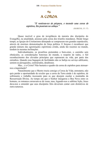 108 – Fr ancisco Cândido Xavier  


                                      96
                                   A COROA 
                          “E  vestiram­no  de  púrpura,  e  tecendo  uma  coroa  de 
                  espinhos, lha puseram na cabeça.”  
                                                                          (MARCOS, 15: 17) 



          Quase  incrível  o  grau  de  invigilância  da  maioria  dos  discípulos  do 
Evangelho, na atualidade, ansiosos pela coroa dos triunfos mundanos. Desde longo 
tempo, as Igrejas do Cristianismo deturpado se comprazem nos grandes espetáculos, 
através  de  enormes  demonstrações  de  força  política.  E  forçoso  é  reconhecer  que 
grande  número  das  agremiações  espiritistas  cristãs,  ainda  tão  recentes  no  mundo, 
tendem às mesmas inclinações. 
          Individualmente,  os  prosélitos  pretendem  o  bem­estar,  o  caminho  sem 
obstáculos,  as  considerações  honrosas  do  mundo,  o  respeito  de  todos,  o  fiel 
reconhecimento  dos  elevados  princípios  que  esposaram  na  vida,  por  parte  dos 
estranhos. Quando essa bagagem de facilidades não os bafeja no serviço edificante, 
sentem­se perseguidos, contrariados, desditosos. 
          Mas... e o Cristo? Não bastaria o quadro da coroa de espinhos para atenuar­ 
nos a inquietação? 
          Naturalmente que o Mestre trazia consigo a Coroa da Vida; entretanto, não 
quis perder a oportunidade de revelar que a coroa da Terra ainda é de espinhos, de 
sofrimento  e  trabalho  incessante  para  os  que  desejem  escalar  a  montanha  da 
Ressurreição  Divina.  Ao  tempo  em  que  o  Senhor  inaugurou  a  Boa  Nova  entre  os 
homens, os romanos coroavam­se de rosas; mas, legando­nos a sublime lição, Jesus 
dava­nos  a  entender  que  seus  discípulos  fiéis  deveriam  contar  com  distintivos  de 
outra natureza.
 