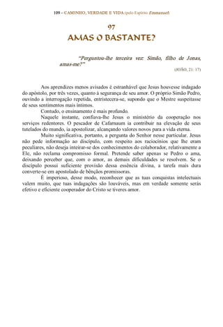 109 – CAMINHO, VERDADE E VIDA (pelo Espírito Emmanuel) 


                               97
                       AMAS O BASTANTE? 

                         “Perguntou­lhe  terceira  vez:  Simão,  filho  de  J onas, 
                  amas­me?”  
                                                                             (JOÃO, 21: 17) 



         Aos aprendizes menos avisados é estranhável que Jesus houvesse indagado 
do apóstolo, por três vezes, quanto à segurança de seu amor. O próprio Simão Pedro, 
ouvindo  a  interrogação  repetida,  entristecera­se,  supondo  que  o  Mestre  suspeitasse 
de seus sentimentos mais íntimos. 
         Contudo, o ensinamento é mais profundo. 
         Naquele  instante,  confiava­lhe  Jesus  o  ministério  da  cooperação  nos 
serviços  redentores.  O  pescador  de  Cafarnaum  ia  contribuir  na  elevação  de  seus 
tutelados do mundo, ia apostolizar, alcançando valores novos para a vida eterna. 
         Muito significativa, portanto, a pergunta do Senhor nesse particular. Jesus 
não  pede  informação  ao  discípulo,  com  respeito  aos  raciocínios  que  lhe  eram 
peculiares, não deseja inteirar­se dos conhecimentos do colaborador, relativamente a 
Ele,  não  reclama  compromisso  formal.  Pretende  saber  apenas  se  Pedro  o  ama, 
deixando  perceber  que,  com  o  amor,  as  demais  dificuldades  se  resolvem.  Se  o 
discípulo  possui  suficiente  provisão  dessa  essência  divina,  a  tarefa  mais  dura 
converte­se em apostolado de bênçãos promissoras. 
         É  imperioso,  desse  modo,  reconhecer  que  as  tuas  conquistas  intelectuais 
valem  muito,  que  tuas  indagações  são  louváveis,  mas  em  verdade  somente  serás 
efetivo e eficiente cooperador do Cristo se tiveres amor.
 