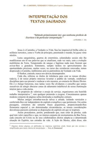 11 – CAMINHO, VERDADE E VIDA (pelo Espírito Emmanuel) 




                           INTERPRETAÇÃO DOS
                            TEXTOS SAGRADOS 


                              “Sabendo primeiramente isto: que nenhuma profecia da 
                      Escritura é de particular interpretação.”  
                                                                                           (I PEDRO, 1: 20) 




           Jesus é o Caminho, a Verdade e a Vida. Sua luz imperecível brilha sobre os 
milênios terrestres, como o Verbo do princípio, penetrando o mundo, há quase vinte 
séculos. 
           Lutas  sanguinárias,  guerras  de  extermínio,  calamidades  sociais  não  lhe 
modificaram um  til nas  palavras que  se  atualizam,  cada  vez  mais,  com  a  evolução 
multiforme  da  Terra.  Tempestades  de  sangue  e  lágrimas  nada  mais  fizeram  que 
avivar­lhes  a  grandeza.  Entretanto,  sempre  tardios  no  aproveitamento  das 
oportunidades  preciosas,  muitas  vezes,  no  curso  das  existências  renovadas,  temos 
desprezado o Caminho, indiferentes ante os patrimônios da Verdade e da Vida. 
           O Senhor, contudo, nunca nos deixou desamparados. 
           Cada  dia,  reforma  os  títulos  de  tolerância  para  com  as  nossas  dívidas; 
todavia,  é  de  nosso  próprio  interesse  levantar  o  padrão  da  vontade,  estabelecer 
disciplinas para uso pessoal e reeducar a nós mesmos, ao contacto do Mestre Divino. 
Ele  é  o  Amigo  Generoso,  mas  tantas  vezes  lhe  olvidamos  o  conselho  que  somos 
suscetíveis de atingir obscuras zonas de adiamento indefinível de nossa iluminação 
interior para a vida eterna. 
           No  propósito  de  valorizar  o  ensejo  de  serviço,  organizamos  este  humilde 
trabalho  interpretativo  1 ,  sem  qualquer  pretensão  a  exegese.  Concatenamos  apenas 
modesto conjunto de páginas soltas destinadas a meditações comuns. 
           Muitos  amigos  estranhar­nos­ão  talvez  a  atitude,  isolando  versículos  e 
conferindo­lhes cor independente do capítulo evangélico a que pertencem. Em certas 
passagens,  extraímos  daí  somente  frases  pequeninas,  proporcionando­lhes 
fisionomia  especial  e,  em  determinadas  circunstâncias,  as  nossas  considerações 
desvaliosas parecem contrariar as disposições do capítulo em que se inspiram. 
           Assim  procedemos,  porém,  ponderando  que,  num  colar  de  pérolas,  cada 
qual tem valor específico e que, no imenso conjunto de ensinamentos da Boa Nova, 
cada  conceito  do  Cristo  ou  de  seus  colaboradores  diretos  adapta­se  a  determinada 
situação  do  Espírito,  nas  estradas  da  vida.  A  lição  do  Mestre,  além  disso,  não 

1 
  Algumas  destas  páginas,  já  publicadas  na  imprensa  espiritista  cristã,  foram  por  nós  revistas  e 
simplificadas para maior clareza de interpretação — Nota de Emmanuel.
 