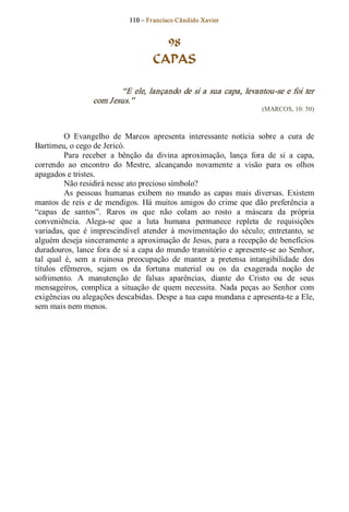 110 – Fr ancisco Cândido Xavier  


                                        98
                                      CAPAS 

                         “E  ele, lançando  de  si  a  sua  capa,  levantou­se  e foi  ter 
                  com Jesus.”  
                                                                          (MARCOS, 10: 50) 



          O  Evangelho  de  Marcos  apresenta  interessante  notícia  sobre  a  cura  de 
Bartimeu, o cego de Jericó. 
          Para  receber  a  bênção  da  divina  aproximação,  lança  fora  de  si  a  capa, 
correndo  ao  encontro  do  Mestre,  alcançando  novamente  a  visão  para  os  olhos 
apagados e tristes. 
          Não residirá nesse ato precioso símbolo? 
          As  pessoas  humanas  exibem  no  mundo  as  capas  mais  diversas.  Existem 
mantos  de  reis  e  de  mendigos.  Há  muitos  amigos  do  crime  que  dão  preferência  a 
“capas  de  santos”.  Raros  os  que  não  colam  ao  rosto  a  máscara  da  própria 
conveniência.  Alega­se  que  a  luta  humana  permanece  repleta  de  requisições 
variadas,  que  é  imprescindível  atender  à  movimentação  do  século;  entretanto,  se 
alguém deseja sinceramente a aproximação de Jesus, para a recepção de benefícios 
duradouros, lance fora de si a capa do mundo transitório e  apresente­se ao Senhor, 
tal  qual  é,  sem  a  ruinosa  preocupação  de  manter  a  pretensa  intangibilidade  dos 
títulos  efêmeros,  sejam  os  da  fortuna  material  ou  os  da  exagerada  noção  de 
sofrimento.  A  manutenção  de  falsas  aparências,  diante  do  Cristo  ou  de  seus 
mensageiros,  complica  a  situação  de  quem  necessita.  Nada  peças  ao  Senhor  com 
exigências ou alegações descabidas. Despe a tua capa mundana e apresenta­te a Ele, 
sem mais nem menos.
 