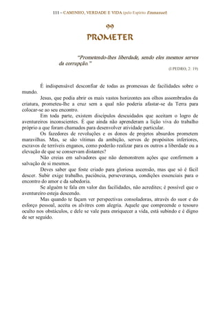 111 – CAMINHO, VERDADE E VIDA (pelo Espírito Emmanuel) 


                                     99
                                  PROMETER 

                           “Prometendo­lhes  liberdade,  sendo  eles  mesmos  servos 
                   da corrupção.”  
                                                                             (I PEDRO, 2: 19) 



          É  indispensável  desconfiar  de  todas  as  promessas  de  facilidades  sobre  o 
mundo. 
          Jesus, que podia abrir os mais vastos horizontes aos olhos assombrados da 
criatura,  prometeu­lhe  a  cruz  sem  a  qual  não  poderia  afastar­se  da  Terra  para 
colocar­se ao seu encontro. 
          Em  toda  parte,  existem  discípulos  descuidados  que  aceitam  o  logro  de 
aventureiros  inconscientes.  É  que  ainda  não  aprenderam  a  lição  viva  do  trabalho 
próprio a que foram chamados para desenvolver atividade particular. 
          Os  fazedores  de  revoluções  e  os  donos  de  projetos  absurdos  prometem 
maravilhas.  Mas,  se  são  vítimas  da  ambição,  servos  de  propósitos  inferiores, 
escravos de terríveis enganos, como poderão realizar para os outros a liberdade ou a 
elevação de que se conservam distantes? 
          Não  creias  em  salvadores  que  não  demonstrem  ações  que  confirmem  a 
salvação de si mesmos. 
          Deves  saber  que  foste  criado  para  gloriosa  ascensão,  mas  que  só  é  fácil 
descer.  Subir  exige  trabalho,  paciência,  perseverança,  condições  essenciais  para  o 
encontro do amor e da sabedoria. 
          Se alguém te fala em valor das facilidades, não acredites; é possível que o 
aventureiro esteja descendo. 
          Mas  quando  te  façam  ver  perspectivas  consoladoras,  através  do  suor  e  do 
esforço  pessoal,  aceita  os  alvitres  com  alegria.  Aquele  que  compreende  o  tesouro 
oculto nos obstáculos, e dele se vale para enriquecer a vida, está subindo e é digno 
de ser seguido.
 