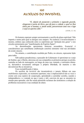 112 – Fr ancisco Cândido Xavier  


                             100
                    AUXÍLIOS DO INVISÍVEL 

                            “E,  depois  de  passarem  a  primeira  e  segunda  guarda, 
                   chegaram à porta de ferro, que dá para a cidade, a qual se lhes 
                   abriu por si mesma; e, tendo saído, percorreram uma rua e logo 
                   o anjo se apartou dele.”  
                                                                                (ATOS, 12: 10) 



          Os homens esperam sempre ansiosamente o auxílio do plano espiritual. Não 
importa o nome pelo qual se designe esse amparo. Na essência é invariavelmente o 
mesmo, embora seja conhecido entre os espiritistas por “proteção dos guias” e nos 
círculos protestantes por “manifestações do Espírito Santo”. 
          As  denominações  apresentam  interesse  secundário.  Essencial  é 
considerarmos  que  semelhante  colaboração  constitui  elemento  vital  nas  atividades 
do crente sincero. 
          No entanto, a contribuição recebida por Pedro, no cárcere, representa lição 
para todos. 
          Sob cadeias pesadíssimas, o pescador de Cafarnaum vê aproximar­se o anjo 
do Senhor, que o liberta, atravessa em sua companhia os primeiros perigos na prisão, 
caminha ao lado do mensageiro, ao longo de uma rua; contudo, o emissário afasta­ 
se,  deixando­o  novamente  entregue  à  própria  liberdade,  de  maneira  a  não 
desvalorizar­lhe as iniciativas. 
          Essa exemplificação é típica. 
          Os  auxílios  do  invisível  são  incontestáveis  e  jamais  falham  em  suas 
multiformes expressões, no momento oportuno; mas é imprescindível não se vicie o 
crente  com  essa  espécie  de  cooperação,  aprendendo a  caminhar  sozinho,  usando  a 
independência  e  a  vontade  no  que  é  justo  e  útil,  convicto  de  que  se  encontra  no 
mundo para aprender, não lhe sendo permitido reclamar dos instrutores a solução de 
problemas necessários à sua condição de aluno.
 