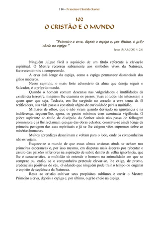 114 – Fr ancisco Cândido Xavier  


                             102
                    O CRISTÃO E O MUNDO 

                           “Primeiro a  erva,  depois  a  espiga e,  por  último,  o  grão 
                   cheio na espiga.”  
                                                                       Jesus (MARCOS, 4: 28) 



          Ninguém  julgue  fácil  a  aquisição  de  um  título  referente  à  elevação 
espiritual.  O  Mestre  recorreu  sabiamente  aos  símbolos  vivos  da  Natureza, 
favorecendo­nos a compreensão. 
          A  erva  está  longe  da  espiga,  como  a  espiga  permanece  distanciada  dos 
grãos maduros. 
          Nesse  capítulo,  o  mais  forte  adversário  da  alma  que  deseja  seguir  o 
Salvador, é o próprio mundo. 
          Quando  o  homem  comum  descansa  nas  vulgaridades  e  inutilidades  da 
existência terrestre, ninguém lhe examina os passos. Suas atitudes não interessam a 
quem  quer  que  seja.  Todavia,  em  lhe  surgindo  no  coração  a  erva  tenra  da  fé 
retificadora, sua vida passa a constituir objeto de curiosidade para a multidão. 
          Milhares  de  olhos,  que  o  não  viram  quando  desviado  na  ignorância  e  na 
indiferença,  seguem­lhe,  agora,  os  gestos  mínimos  com  acentuada  vigilância.  O 
pobre  aspirante  ao  título  de  discípulo  do  Senhor  ainda  não  passa  de  folhagem 
promissora e já lhe reclamam espigas das obras celestes; conserva­se ainda longe da 
primeira  penugem  das  asas  espirituais  e  já  se  lhe  exigem  vôos  supremos  sobre  as 
misérias humanas. 
          Muitos aprendizes desanimam e voltam para o lodo, onde os companheiros 
não os vejam. 
          Esquece­se  o  mundo  de  que  essas  almas  ansiosas  ainda  se  acham  nas 
primeiras  esperanças  e,  por  isso  mesmo,  em  disputas  mais  ásperas  por  rebentar  o 
casulo das paixões inferiores na aspiração de subir; dentro da velha ignorância, que 
lhe  é  característica,  a  multidão  só  entende  o  homem  na  animalidade  em  que  se 
compraz  ou,  então,  se  o  companheiro  pretende  elevar­se,  lhe  exige,  de  pronto, 
credenciais positivas do céu, olvidando que ninguém pode trair o tempo ou enganar 
o espírito de seqüência da Natureza. 
          Resta  ao  cristão  cultivar  seus  propósitos  sublimes  e  ouvir  o  Mestre: 
Primeiro a erva, depois a espiga e, por último, o grão cheio na espiga.
 