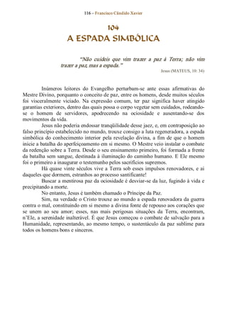 116 – Fr ancisco Cândido Xavier  


                               104
                       A ESPADA SIMBÓLICA 

                            “Não  cuideis  que  vim  trazer  a  paz  à  Terra;  não  vim 
                   trazer a paz, mas a espada.”  
                                                                       Jesus (MATEUS, 10: 34) 



          Inúmeros  leitores  do  Evangelho  perturbam­se  ante  essas  afirmativas  do 
Mestre Divino, porquanto o conceito de paz, entre os homens, desde muitos séculos 
foi  visceralmente  viciado.  Na  expressão  comum,  ter  paz  significa  haver  atingido 
garantias exteriores, dentro das quais possa o corpo vegetar sem cuidados, rodeando­ 
se  o  homem  de  servidores,  apodrecendo  na  ociosidade  e  ausentando­se  dos 
movimentos da vida. 
          Jesus não poderia endossar tranqüilidade desse jaez, e, em contraposição ao 
falso princípio estabelecido no mundo, trouxe consigo a luta regeneradora, a espada 
simbólica  do  conhecimento  interior  pela  revelação  divina,  a  fim  de  que  o  homem 
inicie a batalha do aperfeiçoamento em si mesmo. O Mestre veio instalar o combate 
da redenção sobre a Terra. Desde o seu ensinamento primeiro, foi formada a frente 
da batalha sem sangue, destinada à iluminação do  caminho humano. E Ele mesmo 
foi o primeiro a inaugurar o testemunho pelos sacrifícios supremos. 
          Há  quase  vinte  séculos  vive  a  Terra  sob  esses  impulsos  renovadores,  e  ai 
daqueles que dormem, estranhos ao processo santificante! 
          Buscar a mentirosa paz da ociosidade é desviar­se da luz, fugindo à vida e 
precipitando a morte. 
          No entanto, Jesus é também chamado o Príncipe da Paz. 
          Sim, na verdade o Cristo trouxe ao mundo a espada renovadora da guerra 
contra o mal, constituindo em si mesmo a divina fonte de repouso aos corações que 
se  unem  ao  seu  amor;  esses,  nas  mais  perigosas  situações  da  Terra,  encontram, 
n’Ele, a serenidade inalterável. É que Jesus começou o combate de salvação para a 
Humanidade, representando, ao  mesmo  tempo,  o  sustentáculo  da  paz  sublime  para 
todos os homens bons e sinceros.
 