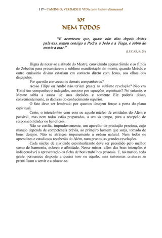 117 – CAMINHO, VERDADE E VIDA (pelo Espírito Emmanuel) 


                                   105
                                NEM TODOS 
                          “E  aconteceu  que,  quase  oito  dias  depois  destas 
                  palavras,  tomou  consigo  a Pedro,  a  J oão  e  a  Tiago,  e  subiu  ao 
                  monte a orar.”  
                                                                             (LUCAS, 9: 28) 



         Digna de notar­se a atitude do Mestre, convidando apenas Simão e os filhos 
de Zebedeu para presenciarem a sublime manifestação do  monte, quando Moisés  e 
outro  emissário  divino  estariam  em  contacto  direto  com  Jesus,  aos  olhos  dos 
discípulos. 
         Por que não convocou os demais companheiros? 
         Acaso  Filipe  ou  André  não  teriam  prazer  na  sublime  revelação?  Não  era 
Tomé um companheiro indagador, ansioso por equações  espirituais? No entanto, o 
Mestre  sabia  a  causa  de  suas  decisões  e  somente  Ele  poderia  dosar, 
convenientemente, as dádivas do conhecimento superior. 
         O  fato  deve  ser  lembrado  por  quantos  desejem  forçar  a  porta  do  plano 
espiritual. 
         Certo,  o  intercâmbio  com  esse  ou  aquele  núcleo  de  entidades  do  Além  é 
possível,  mas  nem  todos  estão  preparados,  a  um  só  tempo,  para  a  recepção  de 
responsabilidades ou benefícios. 
         Não  se  confia,  imprudentemente,  um aparelho  de  produção  preciosa,  cujo 
manejo  dependa  de  competência  prévia, ao  primeiro  homem  que  surja,  tomado  de 
bons  desejos.  Não  se  atraiçoa  impunemente  a  ordem  natural.  Nem  todos  os 
aprendizes e estudiosos receberão do Além, num pronto, as grandes revelações. 
         Cada  núcleo  de  atividade  espiritualizante  deve  ser  presidido  pelo  melhor 
senso  de  harmonia,  esforço  e  afinidade.  Nesse  mister,  além  das  boas  intenções  é 
indispensável a apresentação da ficha de bons trabalhos pessoais. E, no mundo, toda 
gente  permanece  disposta  a  querer  isso  ou  aquilo,  mas  raríssimas  criaturas  se 
prontificam a servir e a educar­se.
 