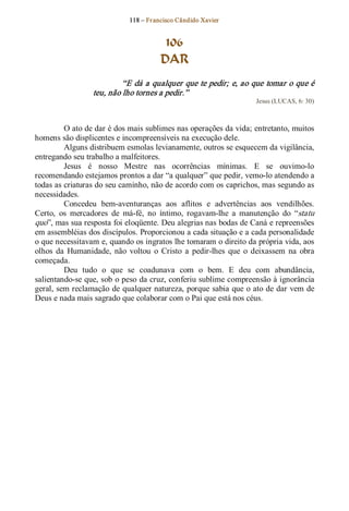 118 – Fr ancisco Cândido Xavier  


                                          106
                                         DAR 
                           “E dá a qualquer que te pedir; e, ao que tomar o que é 
                  teu, não lho tornes a pedir.”  
                                                                       Jesus (LUCAS, 6: 30) 



         O ato de dar é dos mais sublimes nas operações da vida; entretanto, muitos 
homens são displicentes e incompreensíveis na execução dele. 
         Alguns distribuem esmolas levianamente, outros se esquecem da vigilância, 
entregando seu trabalho a malfeitores. 
         Jesus  é  nosso  Mestre  nas  ocorrências  mínimas.  E  se  ouvimo­lo 
recomendando estejamos prontos a dar “a qualquer” que pedir, vemo­lo atendendo a 
todas as criaturas do seu caminho, não de acordo com os caprichos, mas segundo as 
necessidades. 
         Concedeu  bem­aventuranças  aos  aflitos  e  advertências  aos  vendilhões. 
Certo,  os  mercadores  de  má­fé,  no  íntimo,  rogavam­lhe  a  manutenção  do  “statu 
quo”, mas sua resposta foi eloqüente. Deu alegrias nas bodas de Caná e repreensões 
em assembléias dos discípulos. Proporcionou a cada situação e a cada personalidade 
o que necessitavam e, quando os ingratos lhe tomaram o direito da própria vida, aos 
olhos  da  Humanidade,  não  voltou  o  Cristo  a  pedir­lhes  que  o  deixassem  na  obra 
começada. 
         Deu  tudo  o  que  se  coadunava  com  o  bem.  E  deu  com  abundância, 
salientando­se que, sob o peso da cruz, conferiu sublime compreensão à ignorância 
geral, sem reclamação de qualquer natureza, porque sabia que o ato de dar vem de 
Deus e nada mais sagrado que colaborar com o Pai que está nos céus.
 