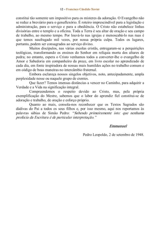 12 – Fr ancisco Cândido Xavier  


constitui tão somente um impositivo para os misteres da adoração. O Evangelho não 
se reduz a breviário para o genuflexório. É roteiro imprescindível para a legislação e 
administração,  para  o  serviço  e  para  a  obediência.  O  Cristo  não  estabelece  linhas 
divisórias entre o templo e a oficina. Toda a Terra é seu altar de oração e seu campo 
de  trabalho,  ao  mesmo  tempo.  Por  louvá­lo  nas  igrejas  e  menoscabá­lo  nas  ruas  é 
que  temos  naufragado  mil  vezes,  por  nossa  própria  culpa.  Todos  os  lugares, 
portanto, podem ser consagrados ao serviço divino. 
          Muitos  discípulos, nas  várias  escolas  cristãs,  entregaram­se  a  perquirições 
teológicas,  transformando  os  ensinos  do  Senhor  em  relíquia  morta  dos  altares  de 
pedra; no  entanto,  espera  o  Cristo  venhamos  todos  a  converter­lhe  o  evangelho  de 
Amor  e  Sabedoria  em  companheiro  da  prece,  em  livro  escolar  no  aprendizado  de 
cada dia, em fonte inspiradora de nossas mais humildes ações no trabalho comum e 
em código de boas maneiras no intercâmbio fraternal. 
          Embora esclareça nossos singelos objetivos, noto, antecipadamente, ampla 
perplexidade nesse ou naquele grupo de crentes. 
          Que fazer? Temos imensas distâncias a vencer no Caminho, para adquirir a 
Verdade e a Vida na significação integral. 
          Compreendemos  o  respeito  devido  ao  Cristo,  mas,  pela  própria 
exemplificação  do  Mestre,  sabemos  que  o  labor  do  aprendiz  fiel  constitui­se  de 
adoração e trabalho, de oração e esforço próprio. 
          Quanto  ao  mais,  consola­nos  reconhecer  que  os  Textos  Sagrados  são 
dádivas  do  Pai  a  todos  os  seus  filhos  e,  por  isso  mesmo,  aqui  nos  reportamos  às 
palavras  sábias  de  Simão  Pedro:  “Sabendo  primeiramente  isto:  que  nenhuma 
profecia da Escritura é de particular interpretação.” 

                                                                    Emmanuel 

                                                  Pedro Leopoldo, 2 de setembro de 1948.
 