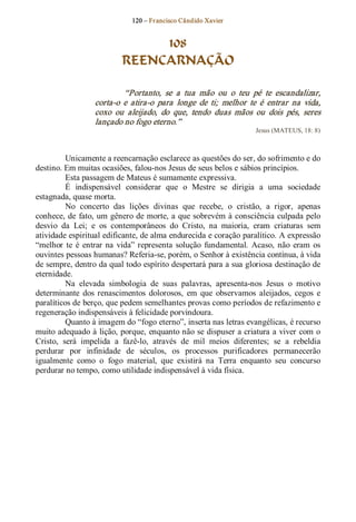 120 – Fr ancisco Cândido Xavier  


                                108
                           REENCARNAÇÃO 

                           “Portanto,  se  a  tua  mão  ou  o  teu  pé  te  escandalizar, 
                  corta­o  e  atira­o  para  longe  de  ti;  melhor  te  é  entrar  na  vida, 
                  coxo  ou  aleijado,  do  que,  tendo  duas  mãos  ou  dois  pés,  seres 
                  lançado no fogo eterno.”  
                                                                       Jesus (MATEUS, 18: 8) 



          Unicamente a reencarnação esclarece as questões do ser, do sofrimento e do 
destino. Em muitas ocasiões, falou­nos Jesus de seus belos e sábios princípios. 
          Esta passagem de Mateus é sumamente expressiva. 
          É  indispensável  considerar  que  o  Mestre  se  dirigia  a  uma  sociedade 
estagnada, quase morta. 
          No  concerto  das  lições  divinas  que  recebe,  o  cristão,  a  rigor,  apenas 
conhece, de  fato, um gênero de morte, a que sobrevém à consciência culpada pelo 
desvio  da  Lei;  e  os  contemporâneos  do  Cristo,  na  maioria,  eram  criaturas  sem 
atividade espiritual edificante, de alma endurecida e coração paralítico. A expressão 
“melhor  te  é  entrar  na  vida”  representa  solução  fundamental.  Acaso,  não  eram  os 
ouvintes pessoas humanas? Referia­se, porém, o Senhor à existência contínua, à vida 
de sempre, dentro da qual todo espírito despertará para a sua gloriosa destinação de 
eternidade.
          Na  elevada  simbologia  de  suas  palavras,  apresenta­nos  Jesus  o  motivo 
determinante  dos  renascimentos  dolorosos,  em  que  observamos  aleijados,  cegos  e 
paralíticos de berço, que pedem semelhantes provas como períodos de refazimento e 
regeneração indispensáveis à felicidade porvindoura. 
          Quanto à imagem do “fogo eterno”, inserta nas letras evangélicas, é recurso 
muito adequado à lição, porque, enquanto não se dispuser a criatura a viver com o 
Cristo,  será  impelida  a  fazê­lo,  através  de  mil  meios  diferentes;  se  a  rebeldia 
perdurar  por  infinidade  de  séculos,  os  processos  purificadores  permanecerão 
igualmente  como  o  fogo  material,  que  existirá  na  Terra  enquanto  seu  concurso 
perdurar no tempo, como utilidade indispensável à vida física.
 