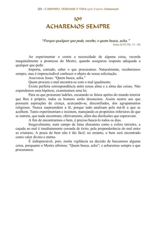 121 – CAMINHO, VERDADE E VIDA (pelo Espírito Emmanuel) 


                             109
                      ACHAREMOS SEMPRE 

                   “Porque qualquer que pede, recebe; e quem busca, acha.”  
                                                                         Jesus (LUCAS, 11: 10) 



          Ao  experimentar  o  crente  a  necessidade  de  alguma  coisa,  recorda 
maquinalmente  a  promessa  do  Mestre,  quando  assegurou  resposta  adequada  a 
qualquer que pedir. 
          Importa,  contudo,  saber  o  que  procuramos.  Naturalmente,  receberemos 
sempre, mas é imprescindível conhecer o objeto de nossa solicitação. 
          Asseverou Jesus: “Quem busca, acha.” 
          Quem procura o mal encontra­se com o mal igualmente. 
          Existe perfeita correspondência entre nossa alma e a alma das coisas. Não 
expendemos uma hipótese, examinamos uma lei. 
          Para os que procuram ladrões, escutando os falsos apelos do mundo interior 
que  lhes  é  próprio,  todos  os  homens  serão  desonestos.  Assim  ocorre  aos  que 
possuem  aspirações  de  crença,  acercando­se,  desconfiados,  dos  agrupamentos 
religiosos.  Nunca  surpreendem  a  fé,  porque  tudo  analisam  pela  má­fé  a  que  se 
acolhem. Tanto experimentam e insistem, manejando os propósitos inferiores de que 
se nutrem, que nada encontram, efetivamente, além das desilusões que esperavam. 
          A fim de encontrarmos o bem, é preciso buscá­lo todos os dias. 
          Inegavelmente,  num  campo  de  lutas  chocantes  como  a  esfera  terrestre,  a 
caçada ao mal é imediatamente coroada de êxito, pela preponderância do mal entre 
as  criaturas.  A  pesca  do  bem  não  é  tão  fácil;  no  entanto,  o  bem  será  encontrado 
como valor divino e eterno. 
          É  indispensável,  pois,  muita  vigilância  na  decisão  de  buscarmos  alguma 
coisa, porquanto o Mestre afirmou: “Quem busca, acha”; e acharemos sempre o que 
procuramos.
 