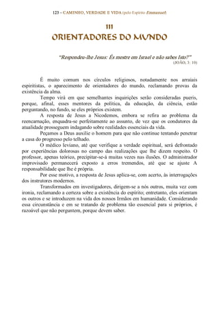 123 – CAMINHO, VERDADE E VIDA (pelo Espírito Emmanuel) 


                          111
                ORIENTADORES DO MUNDO 

                   “Respondeu­lhe Jesus: És mestre em Israel e não sabes Isto?”  
                                                                                 (JOÃO, 3: 10) 



          É  muito  comum  nos  círculos  religiosos,  notadamente  nos  arraiais 
espiritistas,  o  aparecimento  de  orientadores  do  mundo,  reclamando  provas  da 
existência da alma. 
          Tempo  virá  em  que  semelhantes  inquirições  serão  consideradas  pueris, 
porque,  afinal,  esses  mentores  da  política,  da  educação,  da  ciência,  estão 
perguntando, no fundo, se eles próprios existem. 
          A  resposta  de  Jesus  a  Nicodemos,  embora  se  refira  ao  problema  da 
reencarnação,  enquadra­se  perfeitamente  ao  assunto,  de  vez  que  os  condutores  da 
atualidade prosseguem indagando sobre realidades essenciais da vida. 
          Peçamos a Deus auxilie o homem para que não continue tentando penetrar 
a casa do progresso pelo telhado. 
          O  médico  leviano,  até  que  verifique  a  verdade  espiritual,  será  defrontado 
por  experiências  dolorosas  no  campo  das  realizações  que  lhe  dizem  respeito.  O 
professor, apenas teórico, precipitar­se­á muitas vezes nas ilusões. O administrador 
improvisado  permanecerá  exposto  a  erros  tremendos,  até  que  se  ajuste  A 
responsabilidade que lhe é própria. 
          Por esse motivo, a resposta de Jesus aplica­se, com acerto, às interrogações 
dos instrutores modernos. 
          Transformados em investigadores, dirigem­se a nós outros, muita vez com 
ironia, reclamando a certeza sobre a existência do espírito; entretanto, eles orientam 
os outros e se introduzem na vida dos nossos Irmãos em humanidade. Considerando 
essa  circunstância  e  em  se  tratando  de  problema  tão  essencial  para  si  próprios,  é 
razoável que não perguntem, porque devem saber.
 
