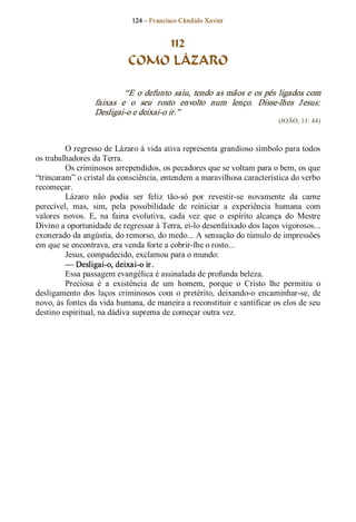 124 – Fr ancisco Cândido Xavier  


                                 112
                             COMO LÁZARO 

                            “E  o  defunto  saiu,  tendo  as mãos e  os  pés  ligados com 
                   faixas  e  o  seu  rosto  envolto  num  lenço.  Disse­lhes  J esus: 
                   Desligai­o e deixai­o ir.”  
                                                                              (JOÃO, 11: 44) 



         O regresso de Lázaro à vida ativa representa grandioso símbolo para todos 
os trabalhadores da Terra. 
         Os criminosos arrependidos, os pecadores que se voltam para o bem, os que 
“trincaram” o cristal da consciência, entendem a maravilhosa característica do verbo 
recomeçar.
         Lázaro  não  podia  ser  feliz  tão­só  por  revestir­se  novamente  da  carne 
perecível,  mas,  sim,  pela  possibilidade  de  reiniciar  a  experiência  humana  com 
valores  novos.  E,  na  faina  evolutiva,  cada  vez  que  o  espírito  alcança  do  Mestre 
Divino a oportunidade de regressar à Terra, ei­lo desenfaixado dos laços vigorosos... 
exonerado da angústia, do remorso, do medo... A sensação do túmulo de impressões 
em que se encontrava, era venda forte a cobrir­lhe o rosto... 
         Jesus, compadecido, exclamou para o mundo: 
         — Desligai­o, deixai­o ir . 
         Essa passagem evangélica é assinalada de profunda beleza. 
         Preciosa  é  a  existência  de  um  homem,  porque  o  Cristo  lhe  permitiu  o 
desligamento  dos  laços  criminosos  com  o  pretérito,  deixando­o  encaminhar­se,  de 
novo, às fontes da vida humana, de maneira a reconstituir e santificar os elos de seu 
destino espiritual, na dádiva suprema de começar outra vez.
 