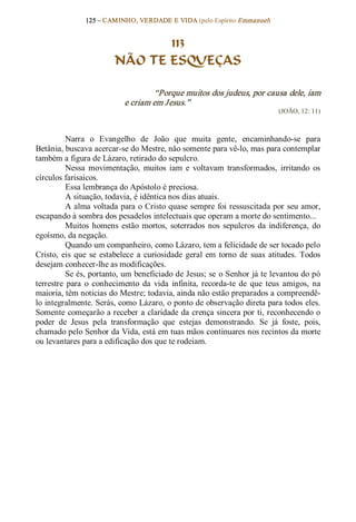 125 – CAMINHO, VERDADE E VIDA (pelo Espírito Emmanuel) 


                                 113
                          NÃO TE ESQUEÇAS 

                                     “Porque muitos dos judeus, por causa dele, iam 
                             e criam em Jesus.”  
                                                                                 (JOÃO, 12: 11) 



          Narra  o  Evangelho  de  João  que  muita  gente,  encaminhando­se  para 
Betânia, buscava acercar­se do Mestre, não somente para vê­lo, mas para contemplar 
também a figura de Lázaro, retirado do sepulcro. 
          Nessa  movimentação,  muitos  iam  e  voltavam  transformados,  irritando  os 
círculos farisaicos. 
          Essa lembrança do Apóstolo é preciosa. 
          A situação, todavia, é idêntica nos dias atuais. 
          A alma voltada para o Cristo quase sempre foi ressuscitada por seu amor, 
escapando à sombra dos pesadelos intelectuais que operam a morte do sentimento... 
          Muitos  homens  estão  mortos,  soterrados  nos  sepulcros  da  indiferença,  do 
egoísmo, da negação. 
          Quando um companheiro, como Lázaro, tem a felicidade de ser tocado pelo 
Cristo,  eis  que  se  estabelece  a  curiosidade  geral  em  torno  de  suas  atitudes.  Todos 
desejam conhecer­lhe as modificações. 
          Se és, portanto, um beneficiado de Jesus; se o Senhor já te levantou do pó 
terrestre  para  o  conhecimento  da  vida  infinita,  recorda­te  de  que  teus  amigos,  na 
maioria, têm noticias do Mestre; todavia, ainda não estão preparados a compreendê­ 
lo integralmente. Serás, como Lázaro, o ponto de observação direta para todos eles. 
Somente começarão a receber a claridade da crença sincera por ti, reconhecendo o 
poder  de  Jesus  pela  transformação  que  estejas  demonstrando.  Se  já  foste,  pois, 
chamado pelo Senhor da Vida, está em tuas mãos continuares nos recintos da morte 
ou levantares para a edificação dos que te rodeiam.
 