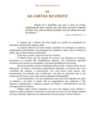 126 – Fr ancisco Cândido Xavier  


                             114
                     AS CARTAS DO CRISTO 

                          “Porque  já  é  manifesto  que  sois  a  carta  do  Cristo, 
                  ministrada por nós, e escrita, não com tinta, mas com o Espírito 
                  de Deus Vivo, não em tábuas de pedra, mas nas tábuas de carne 
                  do coração.”  
                                                                  Paulo (I CORÍNTIOS, 3: 3) 



          É  singular  que  o  Mestre  não  haja  legado  ao  mundo  um  compêndio  de 
princípios escritos pelas próprias mãos. 
          As  figuras  notáveis  da  Terra  sempre  assinalam  sua  passagem  no  planeta, 
endereçando à posteridade a sua mensagem de sabedoria e amor, seja em tábuas de 
pedra, seja em documentos envelhecidos. 
          Com Jesus, porém, o processo não foi o mesmo. 
          O  Mestre  como  que  fez  questão  de  escrever  sua  doutrina  aos  homens, 
gravando­a  no  coração  dos  companheiros  sinceros.  Seu  testamento  espiritual 
constitui­se de ensinos aos discípulos e não foram grafados por ele mesmo. 
          Recursos humanos seriam insuficientes para revelar a riqueza eterna de sua 
Mensagem.  As  letras  e  raciocínios,  propriamente  humanos,  na  maioria  das  vezes 
costumam  dar  margem  a  controvérsias.  Em  vista  disso,  Jesus  gravou  seus 
ensinamentos  nos  corações  que  o  rodeavam  e  até  hoje  os  aprendizes  que  se  lhe 
conservam fiéis são as suas cartas divinas dirigidas à Humanidade. 
          Esses documentos vivos do santificante amor do Cristo palpitam em todas 
as  religiões  e  em  todos  os  climas.  São  os  vanguardeiros  que  conhecem  a  vida 
superior,  experimentam  o  sublime  contacto  do  Mestre  e  transformam­se  em  sua 
mensagem para os homens. 
          Podem  surgir  muitas  contendas  em  torno  das  páginas  mais  célebres  e 
formosas; todavia, perante a alma que se converteu em carta viva do Senhor, quando 
não haja vibrações superiores da compreensão, haverá sempre o divino silêncio.
 