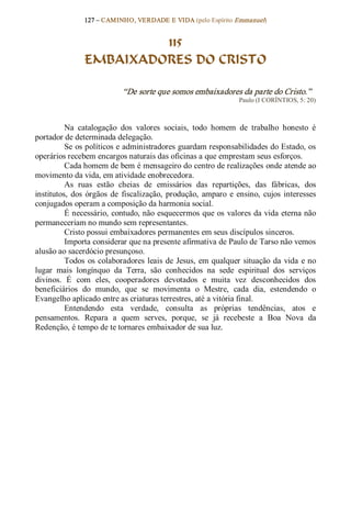 127 – CAMINHO, VERDADE E VIDA (pelo Espírito Emmanuel) 


                         115
                EMBAIXADORES DO CRISTO 

                             “De sorte que somos embaixadores da parte do Cristo.”  
                                                                   Paulo (I CORÍNTIOS, 5: 20) 



          Na  catalogação  dos  valores  sociais,  todo  homem  de  trabalho  honesto  é 
portador de determinada delegação. 
          Se os políticos e administradores guardam responsabilidades do Estado, os 
operários recebem encargos naturais das oficinas a que emprestam seus esforços. 
          Cada homem de bem é mensageiro do centro de realizações onde atende ao 
movimento da vida, em atividade enobrecedora. 
          As  ruas  estão  cheias  de  emissários  das  repartições,  das  fábricas,  dos 
institutos,  dos  órgãos  de  fiscalização,  produção,  amparo  e  ensino,  cujos  interesses 
conjugados operam a composição da harmonia social. 
          É necessário, contudo, não esquecermos que os  valores da vida eterna não 
permaneceriam no mundo sem representantes. 
          Cristo possui embaixadores permanentes em seus discípulos sinceros. 
          Importa considerar que na presente afirmativa de Paulo de Tarso não vemos 
alusão ao sacerdócio presunçoso. 
          Todos  os  colaboradores  leais  de  Jesus,  em qualquer  situação  da  vida  e no 
lugar  mais  longínquo  da  Terra,  são  conhecidos  na  sede  espiritual  dos  serviços 
divinos.  É  com  eles,  cooperadores  devotados  e  muita  vez  desconhecidos  dos 
beneficiários  do  mundo,  que  se  movimenta  o  Mestre,  cada  dia,  estendendo  o 
Evangelho aplicado entre as criaturas terrestres, até a vitória final. 
          Entendendo  esta  verdade,  consulta  as  próprias  tendências,  atos  e 
pensamentos.  Repara  a  quem  serves,  porque,  se  já  recebeste  a  Boa  Nova  da 
Redenção, é tempo de te tornares embaixador de sua luz.
 