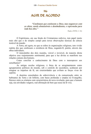 128 – Fr ancisco Cândido Xavier  


                                 116
                           AGIR DE ACORDO 

                          “Confessam que conhecem a Deus, mas negam­no com 
                  as obras, sendo abomináveis e desobedientes, e reprovados para 
                  toda boa obra.”  
                                                                         Paulo. (TITO, 1: 16) 



           O  Espiritismo,  em  sua  feição  de  Cristianismo  redivivo,  tem  papel  muito 
mais  alto  que  o  de  simples  campo  para  novas  observações  técnicas  da  ciência 
instável do mundo. 
           A Terra, até agora, no que se refere às organizações religiosas, tem vivido 
repleta  dos  que  confessam  a  existência  de  Deus,  negando­O,  porém,  através  das 
obras individuais. 
           O  intercâmbio  dos  dois  mundos,  visível  e  invisível,  de  maneira  direta 
objetiva  esse  reajustamento  sentimental,  para  que  a  luz  divina  se  manifeste  nas 
relações comuns dos homens. 
           Como  conciliar  o  conhecimento  de  Deus  com  o  menosprezo  aos 
semelhantes? 
           As  antigas  escolas  religiosas,  à  força  de  se  arregimentarem  como 
agrupamentos  políticos  do  mundo,  sob  o  controle  do  sacerdócio,  acabaram  por 
estagnar  os  impulsos  da  fé,  em  exterioridades  que  aviltam  as  forças  vivas  do 
espírito. 
           A  doutrina  consoladora  da  sobrevivência  e  da  comunicação  entre  os 
habitantes  da  Terra  e  do  Infinito,  com  bases  profundas  e  amplas  no  Evangelho, 
floresce entre as criaturas com características de nova revelação, para que o homem 
seja, nas atividades vulgares, real afirmação do bem que nasce da fé viva.
 