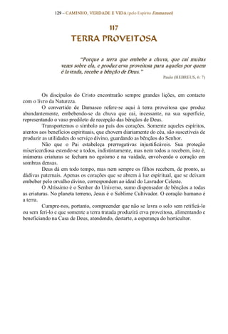 129 – CAMINHO, VERDADE E VIDA (pelo Espírito Emmanuel) 


                              117
                       TERRA PROVEITOSA 

                          “Porque  a  terra  que  embebe  a  chuva,  que  cai  muitas 
                  vezes sobre ela, e produz erva proveitosa para aqueles por quem 
                  é lavrada, recebe a bênção de Deus.”  
                                                                    Paulo (HEBREUS, 6: 7) 



          Os  discípulos  do  Cristo  encontrarão  sempre  grandes  lições,  em  contacto 
com o livro da Natureza. 
          O  convertido  de  Damasco  refere­se  aqui  à  terra  proveitosa  que  produz 
abundantemente,  embebendo­se  da  chuva  que  cai,  incessante,  na  sua  superfície, 
representando o vaso predileto de recepção das bênçãos de Deus. 
          Transportemos o símbolo ao país dos corações. Somente aqueles espíritos, 
atentos aos benefícios espirituais, que chovem diariamente do céu, são suscetíveis de 
produzir as utilidades do serviço divino, guardando as bênçãos do Senhor. 
          Não  que  o  Pai  estabeleça  prerrogativas  injustificáveis.  Sua  proteção 
misericordiosa estende­se a todos, indistintamente, mas nem todos a recebem, isto é, 
inúmeras  criaturas  se  fecham  no  egoísmo  e  na  vaidade,  envolvendo  o  coração  em 
sombras densas. 
          Deus dá em todo tempo, mas nem sempre os filhos recebem, de pronto, as 
dádivas paternais. Apenas os corações que se abrem à luz espiritual, que se deixam 
embeber pelo orvalho divino, correspondem ao ideal do Lavrador Celeste. 
          O Altíssimo é o Senhor do Universo, sumo dispensador de bênçãos a todas 
as criaturas. No planeta terreno, Jesus é o Sublime Cultivador. O coração humano é 
a terra. 
          Cumpre­nos, portanto, compreender que não se lavra o solo sem retificá­lo 
ou sem feri­lo e que somente a terra tratada produzirá erva proveitosa, alimentando e 
beneficiando na Casa de Deus, atendendo, destarte, a esperança do horticultor.
 