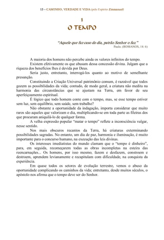 13 – CAMINHO, VERDADE E VIDA (pelo Espírito Emmanuel) 


                                      1
                                  O TEMPO 

                           “Aquele que faz caso do dia, patrão Senhor o faz.”  
                                                                 Paulo. (ROMANOS, 14: 6) 



         A maioria dos homens não percebe ainda os valores infinitos do tempo. 
         Existem efetivamente os que abusam dessa concessão divina. Julgam que a 
riqueza dos benefícios lhes é devida por Deus. 
         Seria  justo,  entretanto,  interrogá­los  quanto  ao  motivo  de  semelhante 
presunção. 
         Constituindo a Criação Universal patrimônio comum, é razoável que todos 
gozem as possibilidades da vida; contudo, de modo geral, a criatura não medita na 
harmonia  das  circunstâncias  que  se  ajustam  na  Terra,  em  favor  de  seu 
aperfeiçoamento espiritual. 
         É lógico que todo homem conte com  o tempo, mas, se esse tempo  estiver 
sem luz, sem equilíbrio, sem saúde, sem trabalho? 
         Não  obstante  a  oportunidade  da  indagação,  importa  considerar  que  muito 
raros são aqueles que valorizam o dia, multiplicando­se em toda parte as fileiras dos 
que procuram aniquilá­lo de qualquer forma. 
         A velha expressão popular “matar o tempo” reflete a inconsciência vulgar, 
nesse sentido. 
         Nos  mais  obscuros  recantos  da  Terra,  há  criaturas  exterminando 
possibilidades sagradas. No entanto, um dia de paz, harmonia e iluminação, é muito 
importante para o concurso humano, na execução das leis divinas. 
         Os  interesses  imediatistas  do  mundo  clamam  que  o  “tempo  é  dinheiro”, 
para,  em  seguida,  recomeçarem  todas  as  obras  incompletas  na  esteira  das 
reencarnações...  Os  homens,  por  isso  mesmo,  fazem  e  desfazem,  constroem  e 
destroem,  aprendem  levianamente  e  recapitulam  com  dificuldade,  na  conquista  da 
experiência. 
         Em  quase  todos  os  setores  de  evolução  terrestre,  vemos  o  abuso  da 
oportunidade complicando os caminhos da vida; entretanto, desde muitos séculos, o 
apóstolo nos afirma que o tempo deve ser do Senhor.
 