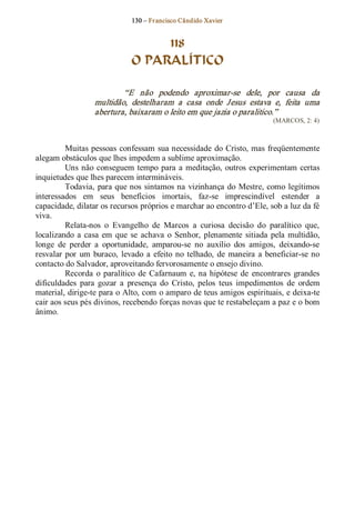 130 – Fr ancisco Cândido Xavier  


                                    118
                               O PARALÍTICO 

                           “E  não  podendo  aproximar­se  dele,  por  causa  da 
                   multidão,  destelharam  a  casa  onde  Jesus  estava  e,  feita  uma 
                   abertura, baixaram o leito em que jazia o paralitico.”  
                                                                             (MARCOS, 2: 4) 



          Muitas  pessoas  confessam  sua necessidade  do  Cristo, mas freqüentemente 
alegam obstáculos que lhes impedem a sublime aproximação. 
          Uns  não  conseguem  tempo  para  a  meditação,  outros  experimentam  certas 
inquietudes que lhes parecem intermináveis. 
          Todavia,  para que nos  sintamos na  vizinhança  do  Mestre, como  legítimos 
interessados  em  seus  benefícios  imortais,  faz­se  imprescindível  estender  a 
capacidade, dilatar os recursos próprios e marchar ao encontro d’Ele, sob a luz da fé 
viva. 
          Relata­nos  o  Evangelho  de  Marcos  a  curiosa  decisão  do  paralítico  que, 
localizando  a  casa  em  que  se  achava  o  Senhor,  plenamente  sitiada  pela  multidão, 
longe  de  perder  a  oportunidade,  amparou­se  no  auxílio  dos  amigos,  deixando­se 
resvalar  por  um  buraco,  levado  a  efeito  no  telhado,  de  maneira  a  beneficiar­se no 
contacto do Salvador, aproveitando fervorosamente o ensejo divino. 
          Recorda  o  paralítico  de  Cafarnaum  e,  na  hipótese  de  encontrares  grandes 
dificuldades  para  gozar  a  presença  do  Cristo,  pelos  teus  impedimentos  de  ordem 
material, dirige­te para o Alto, com o amparo de teus amigos espirituais, e deixa­te 
cair aos seus pés divinos, recebendo forças novas que te restabeleçam a paz e o bom 
ânimo.
 