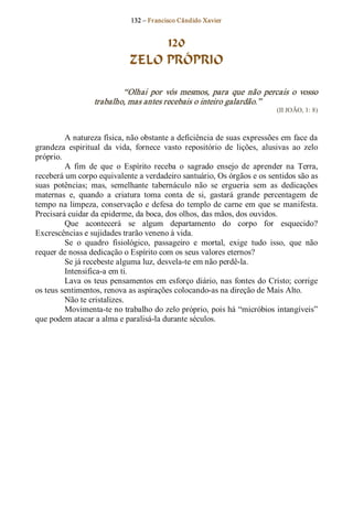 132 – Fr ancisco Cândido Xavier  


                                    120
                               ZELO PRÓPRIO 

                           “Olhai  por  vós  mesmos,  para  que  não  percais  o  vosso 
                   trabalho, mas antes recebais o inteiro galardão.”  
                                                                               (II JOÃO, 1: 8) 



          A natureza física, não obstante a deficiência de suas expressões em face da 
grandeza  espiritual  da  vida,  fornece  vasto  repositório  de  lições,  alusivas  ao  zelo 
próprio. 
          A  fim  de  que  o  Espírito  receba  o  sagrado  ensejo  de  aprender  na  Terra, 
receberá um corpo equivalente a verdadeiro santuário, Os órgãos e os sentidos são as 
suas  potências;  mas,  semelhante  tabernáculo  não  se  ergueria  sem  as  dedicações 
maternas  e,  quando  a  criatura  toma  conta  de  si,  gastará  grande  percentagem  de 
tempo  na limpeza,  conservação  e  defesa  do  templo  de  carne  em  que  se  manifesta. 
Precisará cuidar da epiderme, da boca, dos olhos, das mãos, dos ouvidos. 
          Que  acontecerá  se  algum  departamento  do  corpo  for  esquecido? 
Excrescências e sujidades trarão veneno à vida. 
          Se  o  quadro  fisiológico,  passageiro  e  mortal,  exige  tudo  isso,  que  não 
requer de nossa dedicação o Espírito com os seus valores eternos? 
          Se já recebeste alguma luz, desvela­te em não perdê­la. 
          Intensifica­a em ti. 
          Lava os teus pensamentos em esforço diário, nas fontes do Cristo; corrige 
os teus sentimentos, renova as aspirações colocando­as na direção de Mais Alto. 
          Não te cristalizes. 
          Movimenta­te no trabalho do zelo próprio, pois há “micróbios intangíveis” 
que podem atacar a alma e paralisá­la durante séculos.
 