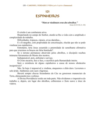 133 – CAMINHO, VERDADE E VIDA (pelo Espírito Emmanuel) 


                                    121
                               ESPINHEIROS 
                                     “Nem se vindimam uvas dos abrolhos.”  
                                                                       Jesus (LUCAS, 6: 44) 



         O cristão é um combatente ativo. 
         Despertando no campo do Senhor, aturde­se­lhe a visão com a amplitude e 
complexidade do trabalho. 
         Dificuldades, tropeços, cipoais, ervas daninhas... 
         E o Evangelho, com propriedade de conceituação, elucida que não se pode 
vindimar nos espinheiros. 
         Entretanto,  teria  Jesus  assumido  a  paternidade  de  semelhante  afirmativa 
para que cruzemos os braços em falsa beatitude? 
         Se  o  terreno  permanece  absorvido  pelos  abrolhos,  o  discípulo  recebeu 
inúmeras ferramentas do Mestre dos mestres. 
         Indispensável, pois, enfrentar o serviço. 
         O Cristo encarou, face a face, o sacrifício pela Humanidade inteira. 
         Será  a  existência  de  alguns  espinheiros  a  causa  de  nossos  obstáculos 
insuperáveis? 
         Não. Se hoje é impossível a vindima, ataquemos o chão duro. Lavremos o 
solo árido. Adubemos com suor e lágrimas. 
         Haverá  sempre  chuvas  fecundantes  do  Céu  ou  generosos  mananciais  da 
Terra, abençoando­nos o esforço. 
         A Divina Providência reside em toda parte. Não olvidemos o imperativo do 
trabalho  e,  depois,  em  lugar  dos  abrolhos,  colheremos  o  fruto  suave  e  doce  da 
videira.
 