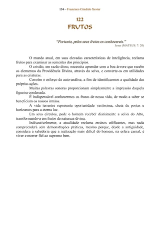 134 – Fr ancisco Cândido Xavier  


                                       122
                                     FRUTOS 

                             “Portanto, pelos seus frutos os conhecereis.”  
                                                                        Jesus (MATEUS. 7: 20) 



         O  mundo  atual,  em  suas  elevadas  características  de  inteligência,  reclama 
frutos para examinar as sementes dos princípios. 
         O cristão, em razão disso, necessita aprender com a boa árvore que recebe 
os  elementos  da  Providência  Divina,  através  da  seiva,  e  converte­os  em  utilidades 
para as criaturas. 
         Convém o esforço de auto­análise, a fim de identificarmos a qualidade das 
próprias ações. 
         Muitas  palavras  sonoras  proporcionam  simplesmente  a  impressão  daquela 
figueira condenada. 
         É  indispensável  conhecermos  os  frutos  de nossa  vida,  de  modo  a  saber  se 
beneficiam os nossos irmãos. 
         A  vida  terrestre  representa  oportunidade  vastíssima,  cheia  de  portas  e 
horizontes para a eterna luz. 
         Em  seus  círculos,  pode  o  homem  receber  diariamente  a  seiva  do  Alto, 
transformando­a em frutos de natureza divina. 
         Indiscutivelmente,  a  atualidade  reclama  ensinos  edificantes,  mas  nada 
compreenderá  sem  demonstrações  práticas,  mesmo  porque,  desde  a  antigüidade, 
considera  a  sabedoria  que  a  realização  mais  difícil  do homem,  na  esfera  carnal,  é 
viver e morrer fiel ao supremo bem.
 