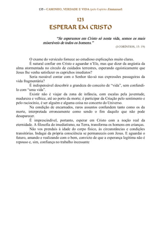 135 – CAMINHO, VERDADE E VIDA (pelo Espírito Emmanuel) 


                              123
                       ESPERAR EM CRISTO 
                           “Se  esperamos  em  Cristo  só  nesta  vida,  somos  os  mais 
                   miseráveis de todos os homens.”  
                                                                       (I CORÍNTIOS, 15: 19) 



          O exame do versículo fornece ao estudioso explicações muito claras. 
          É natural confiar em Cristo e aguardar n’Ele, mas que dizer da angústia da 
alma  atormentada  no  círculo  de  cuidados  terrestres,  esperando  egoisticamente  que 
Jesus lhe venha satisfazer os caprichos imediatos? 
          Seria  razoável  contar  com  o  Senhor  tão­só  nas  expressões  passageiras  da 
vida fragmentária? 
          É indispensável descobrir a grandeza do conceito de “vida”, sem confundi­ 
lo com “uma vida”. 
          Existir  não  é  viajar  da  zona  de  infância,  com  escalas  pela  juventude, 
madureza e velhice, até ao porto da morte; é participar da Criação pelo sentimento e 
pelo raciocínio, é ser alguém e alguma coisa no concerto do Universo. 
          Na  condição  de  encarnados,  raros  assuntos  confundem  tanto  como  os  da 
morte,  interpretada  erroneamente  como  sendo  o  fim  daquilo  que  não  pode 
desaparecer. 
          É  imprescindível,  portanto,  esperar  em  Cristo  com  a  noção  real  da 
eternidade. A filosofia do imediatísmo, na Terra, transforma os homens em crianças. 
          Não  vos  prendais  à  idade  do  corpo  físico,  às  circunstâncias  e  condições 
transitórias. Indagai da própria consciência se permaneceis com Jesus. E aguardai o 
futuro, amando e realizando com o bem, convicto de que a esperança legítima não é 
repouso e, sim, confiança no trabalho incessante
 