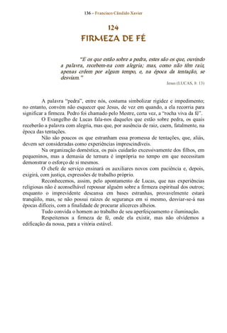 136 – Fr ancisco Cândido Xavier  


                                  124
                             FIRMEZA DE FÉ 

                            “E os que estão sobre a pedra, estes são os que, ouvindo 
                   a  palavra,  recebem­na  com  alegria;  mas,  como  não  têm  raiz, 
                   apenas  crêem  por  algum  tempo,  e,  na  época  da  tentação,  se 
                   desviam.”  
                                                                         Jesus (LUCAS, 8: 13) 



          A  palavra  “pedra”,  entre  nós,  costuma  simbolizar  rigidez  e  impedimento; 
no entanto, convém não esquecer  que Jesus, de  vez em quando, a ela recorria para 
significar a firmeza. Pedro foi chamado pelo Mestre, certa vez, a “rocha viva da fé”. 
          O  Evangelho  de  Lucas  fala­nos  daqueles  que  estão  sobre  pedra,  os  quais 
receberão a palavra com alegria, mas que, por ausência de raiz, caem, fatalmente, na 
época das tentações. 
          Não  são  poucos  os  que  estranham  essa  promessa  de  tentações,  que,  aliás, 
devem ser consideradas como experiências imprescindíveis. 
          Na organização doméstica, os pais cuidarão excessivamente dos filhos, em 
pequeninos,  mas  a  demasia  de  ternura  é  imprópria  no  tempo  em  que  necessitam 
demonstrar o esforço de si mesmos. 
          O  chefe  de  serviço  ensinará  os  auxiliares  novos  com  paciência  e,  depois, 
exigirá, com justiça, expressões de trabalho próprio. 
          Reconhecemos,  assim,  pelo  apontamento  de  Lucas,  que  nas  experiências 
religiosas não é aconselhável repousar alguém sobre a firmeza espiritual dos outros; 
enquanto  o  imprevidente  descansa  em  bases  estranhas,  provavelmente  estará 
tranqüilo,  mas,  se  não  possui  raízes  de  segurança  em  si  mesmo,  desviar­se­á  nas 
épocas difíceis, com a finalidade de procurar alicerces alheios. 
          Tudo convida o homem ao trabalho de seu aperfeiçoamento e iluminação. 
          Respeitemos  a  firmeza  de  fé,  onde  ela  existir,  mas  não  olvidemos  a 
edificação da nossa, para a vitória estável.
 