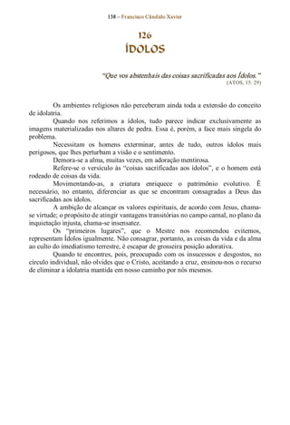 138 – Fr ancisco Cândido Xavier  


                                        126
                                      ÍDOLOS 

                             “Que vos abstenhais das coisas sacrificadas aos Ídolos.”  
                                                                               (ATOS, 15: 29) 



         Os ambientes religiosos não perceberam ainda toda a extensão do conceito 
de idolatria. 
         Quando  nos  referimos  a  ídolos,  tudo  parece  indicar  exclusivamente  as 
imagens materializadas nos altares de pedra. Essa é, porém, a face mais singela do 
problema. 
         Necessitam  os  homens  exterminar,  antes  de  tudo,  outros  ídolos  mais 
perigosos, que lhes perturbam a visão e o sentimento. 
         Demora­se a alma, muitas vezes, em adoração mentirosa. 
         Refere­se  o  versículo  às  “coisas  sacrificadas  aos  ídolos”,  e  o  homem  está 
rodeado de coisas da vida. 
         Movimentando­as,  a  criatura  enriquece  o  patrimônio  evolutivo.  Ë 
necessário,  no  entanto,  diferenciar  as  que  se  encontram  consagradas  a  Deus  das 
sacrificadas aos ídolos. 
         A ambição de alcançar os valores espirituais, de acordo com Jesus, chama­ 
se virtude; o propósito de atingir vantagens transitórias no campo carnal, no plano da 
inquietação injusta, chama­se insensatez. 
         Os  “primeiros  lugares”,  que  o  Mestre  nos  recomendou  evitemos, 
representam Ídolos igualmente. Não consagrar, portanto, as coisas da vida e da alma 
ao culto do imediatismo terrestre, é escapar de grosseira posição adorativa. 
         Quando  te  encontres,  pois,  preocupado  com  os  insucessos  e  desgostos,  no 
círculo individual, não olvides que o Cristo, aceitando a cruz, ensinou­nos o recurso 
de eliminar a idolatria mantida em nosso caminho por nós mesmos.
 