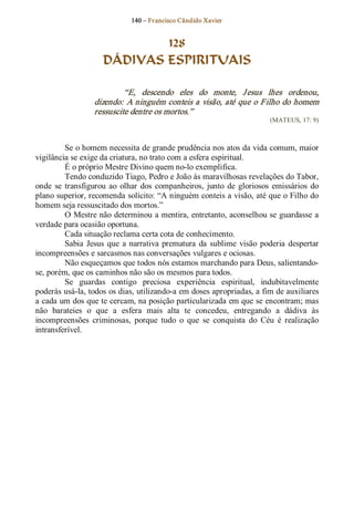 140 – Fr ancisco Cândido Xavier  


                              128
                      DÁDIVAS ESPIRITUAIS 

                            “E,  descendo  eles  do  monte,  J esus  lhes  ordenou, 
                   dizendo: A ninguém conteis a visão, até que o Filho do homem 
                   ressuscite dentre os mortos.”  
                                                                            (MATEUS, 17: 9) 



          Se o homem necessita de grande prudência nos atos da vida comum, maior 
vigilância se exige da criatura, no trato com a esfera espiritual. 
          É o próprio Mestre Divino quem no­lo exemplifica. 
          Tendo conduzido Tiago, Pedro e João às maravilhosas revelações do Tabor, 
onde  se  transfigurou  ao  olhar  dos  companheiros,  junto  de  gloriosos  emissários  do 
plano superior, recomenda solícito: “A ninguém conteis a visão, até que o Filho do 
homem seja ressuscitado dos mortos.” 
          O Mestre não determinou a mentira, entretanto, aconselhou se guardasse a 
verdade para ocasião oportuna. 
          Cada situação reclama certa cota de conhecimento. 
          Sabia  Jesus  que  a  narrativa  prematura  da  sublime  visão  poderia  despertar 
incompreensões e sarcasmos nas conversações vulgares e ociosas. 
          Não esqueçamos que todos nós estamos marchando para Deus, salientando­ 
se, porém, que os caminhos não são os mesmos para todos. 
          Se  guardas  contigo  preciosa  experiência  espiritual,  indubitavelmente 
poderás usá­la, todos os dias, utilizando­a em doses apropriadas, a fim de auxiliares 
a cada um dos que te cercam, na posição particularizada em que se encontram; mas 
não  barateies  o  que  a  esfera  mais  alta  te  concedeu,  entregando  a  dádiva  às 
incompreensões  criminosas,  porque  tudo  o  que  se  conquista  do  Céu  é  realização 
intransferível.
 