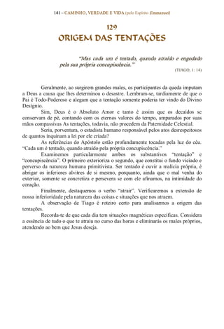141 – CAMINHO, VERDADE E VIDA (pelo Espírito Emmanuel) 


                           129
                  ORIGEM DAS TENTAÇÕES 

                           “Mas  cada  um  é  tentado,  quando  atraído  e  engodado 
                   pela sua própria concupiscência.”  
                                                                               (TIAGO, 1: 14) 



          Geralmente, ao surgirem grandes males, os participantes da queda imputam 
a Deus a causa que lhes determinou o desastre. Lembram­se, tardiamente de que o 
Pai é Todo­Poderoso e alegam que a tentação somente poderia ter vindo do Divino 
Desígnio. 
          Sim,  Deus  é  o  Absoluto  Amor  e  tanto  é  assim  que  os  decaídos  se 
conservam  de  pé,  contando  com  os  eternos  valores  do  tempo,  amparados  por  suas 
mãos compassivas As tentações, todavia, não procedem da Paternidade Celestial. 
          Seria, porventura, o estadista humano responsável pelos atos desrespeitosos 
de quantos inquinam a lei por ele criada? 
          As  referências  do  Apóstolo  estão  profundamente  tocadas  pela  luz  do  céu. 
“Cada um é tentado, quando atraído pela própria concupiscência.” 
          Examinemos  particularmente  ambos  os  substantivos  “tentação”  e 
“concupiscência”. O primeiro exterioriza o segundo, que constitui o fundo viciado e 
perverso  da  natureza  humana  primitivista.  Ser  tentado é  ouvir  a  malícia  própria,  é 
abrigar  os  inferiores  alvitres  de  si  mesmo,  porquanto,  ainda  que  o  mal  venha  do 
exterior,  somente  se  concretiza  e  persevera  se  com  ele  afinamos, na  intimidade  do 
coração. 
          Finalmente,  destaquemos  o  verbo  “atrair”.  Verificaremos  a  extensão  de 
nossa inferioridade pela natureza das coisas e situações que nos atraem. 
          A  observação  de  Tiago  é  roteiro  certo  para  analisarmos  a  origem  das 
tentações. 
          Recorda­te de que cada dia tem situações magnéticas específicas. Considera 
a essência de tudo o que te atraiu no curso das horas e eliminarás os males próprios, 
atendendo ao bem que Jesus deseja.
 