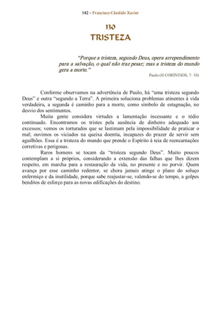 142 – Fr ancisco Cândido Xavier  


                                      130
                                   TRISTEZA 

                          “Porque a tristeza, segundo Deus, opera arrependimento 
                  para a salvação, o qual não traz pesar; mas a tristeza do mundo 
                  gera a morte.”  
                                                                  Paulo (II CORÍNTIOS, 7: 10) 



         Conforme  observamos  na advertência  de  Paulo, há  “uma  tristeza  segundo 
Deus” e  outra “segundo a Terra”. A primeira soluciona problemas atinentes à vida 
verdadeira,  a  segunda  é  caminho  para  a  morte,  como  símbolo  de  estagnação,  no 
desvio dos sentimentos. 
         Muita  gente  considera  virtudes  a  lamentação  incessante  e  o  tédio 
continuado.  Encontramos  os  tristes  pela  ausência  de  dinheiro  adequado  aos 
excessos;  vemos  os  torturados  que  se  lastimam  pela  impossibilidade  de  praticar  o 
mal;  ouvimos  os  viciados  na  queixa  doentia,  incapazes  do  prazer  de  servir  sem 
aguilhões. Essa é a tristeza do mundo que prende o Espírito à teia de reencarnações 
corretivas e perigosas. 
         Raros  homens  se  tocam  da  “tristeza  segundo  Deus”.  Muito  poucos 
contemplam  a  si  próprios,  considerando  a  extensão  das  falhas  que  lhes  dizem 
respeito,  em  marcha  para  a  restauração  da  vida,  no  presente  e  no  porvir.  Quem 
avança  por  esse  caminho  redentor,  se  chora  jamais  atinge  o  plano  do  soluço 
enfermiço e da inutilidade, porque sabe reajustar­se, valendo­se do tempo, a golpes 
benditos de esforço para as novas edificações do destino.
 