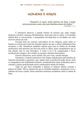 143 – CAMINHO, VERDADE E VIDA (pelo Espírito Emmanuel) 


                               131
                          HOMENS E ANJOS 

                          “Enquanto  os  anjos,  sendo  maiores  em  força  e  poder, 
                  não pronunciam contra eles juízo blasfemo diante do Senhor.”  
                                                                           (II PEDRO, 2: 11) 



         É  lastimável  observar  o  grande  número  de  pessoas  que  estão  sempre 
dispostas a proferir sentenças blasfematórias, umas para com as outras. A leviandade 
domina­lhes  as  conversações,  a  mesquinhez  corrompe­lhes  as  atividades  nos  mais 
diversos setores da vida. 
         Exceção  feita  aos  sinceros  cultivadores  da  luz  religiosa,  quase  todos  os 
homens se conservam à porta de situações ásperas em que o esforço difamatório lhes 
envenena  a  vida.  Alimentam  antipatias  injustas  para  com  os  irmãos  de  atividade 
profissional, pelo próximo que lhes não aceita as idéias, pelos companheiros que se 
não  afinam  com  os  seus  princípios.  E  como  a  lei  é  de  compensação  e  troca, 
receberão dos colegas e dos vizinhos as mesmas vibrações destruidoras. 
         Guerras silenciosas, nesse sentido, têm, por vezes, secular duração. 
         Entretanto, o homem jactancioso está sempre rodeado pela ação benéfica de 
Espíritos iluminados e generosos, que, quanto mais revestidos de poder divino, mais 
se compadecem das fragilidades humanas, estendendo­lhes mãos acolhedoras para o 
caminho e jamais pronunciando juízos condenatórios diante do Senhor. 
         Toda  vez  que  fores  compelido  a  analisar  os  esforços  alheios,  recorda  a 
palavra de Pedro. Não te esqueças de que as entidades angélicas, mananciais vivos e 
sublimes de força e poder, nunca enunciam sentenças acusatórias contra ti, diante de 
Deus.
 