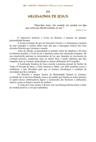 145 – CAMINHO, VERDADE E VIDA (pelo Espírito Emmanuel) 


                             133
                      HEGEMONIA DE JESUS 

                           “Disse­lhes  Jesus:  Em  verdade,  em  verdade  vos  digo 
                   que, antes que Abraão existisse, eu sou.”  
                                                                                (JOÃO, 8: 58) 



          É  impossível  localizar  o  Cristo  na  História,  à  maneira  de  qualquer 
personalidade humana. 
          A divina revelação de que foi Emissário Excelso e o harmonioso conjunto 
de  seus  exemplos  e  ensinos  falam  mais  alto  que  a  mensagem  instável  dos  mais 
elevados filósofos que visitaram o mundo. 
          Antes de Abraão, ou precedendo os grandes vultos da sabedoria e do amor 
na História mundial, o Cristo já era o luminoso centro das realizações humanas. De 
sua  misericórdia  partiram  os  missionários  da  luz  que,  lançados  ao  movimento  da 
evolução  terrestre,  cumpriram,  mais  ou  menos  bem,  a  tarefa  redentora  que  lhes 
competia entre as criaturas, antecedendo as eternas edificações do Evangelho. 
          A  localização  histórica  de  Jesus  recorda  a  presença  pessoal  do  Senhor  da 
Vinha. O Enviado de Deus, o Tutor Amoroso e Sábio, veio abrir caminhos novos e 
estabelecer  a  luta  Salvadora  para  que  os  homens  reconheçam  a  condição  de 
eternidade que lhes é própria. 
          Os  filósofos  e  amigos  ilustres  da  Humanidade  falaram  às  criaturas, 
revelando em si uma luz refratada, como a do satélite que ilumina as noites terrenas; 
os  apelos  desses  embaixadores  dignos  e  esclarecidos  são  formosos  e  edificantes; 
todavia, nunca se furtam à mescla de sombras. 
          A vinda do Cristo, porém, é diversa. Em sua Presença Divina temos a fonte 
da verdade positiva, o sol que resplandece.
 