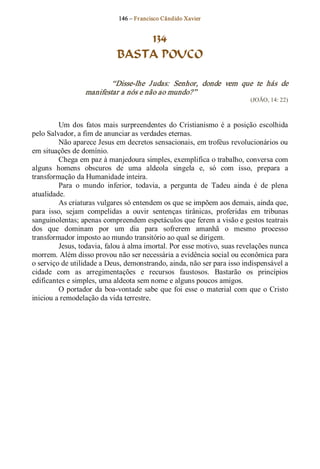 146 – Fr ancisco Cândido Xavier  


                                  134
                              BASTA POUCO 

                           “Disse­lhe  J udas:  Senhor,  donde  vem  que  te  hás  de 
                   manifestar a nós e não ao mundo?”  
                                                                               (JOÃO, 14: 22) 



         Um  dos  fatos  mais  surpreendentes  do  Cristianismo  é  a  posição  escolhida 
pelo Salvador, a fim de anunciar as verdades eternas. 
         Não aparece Jesus em decretos sensacionais, em troféus revolucionários ou 
em situações de domínio. 
         Chega em paz à manjedoura simples, exemplifica o trabalho, conversa com 
alguns  homens  obscuros  de  uma  aldeola  singela  e,  só  com  isso,  prepara  a 
transformação da Humanidade inteira. 
         Para  o  mundo  inferior,  todavia,  a  pergunta  de  Tadeu  ainda  é  de  plena 
atualidade. 
         As criaturas vulgares só entendem os que se impõem aos demais, ainda que, 
para  isso,  sejam  compelidas  a  ouvir  sentenças  tirânicas,  proferidas  em  tribunas 
sanguinolentas; apenas compreendem espetáculos que ferem a visão e gestos teatrais 
dos  que  dominam  por  um  dia  para  sofrerem  amanhã  o  mesmo  processo 
transformador imposto ao mundo transitório ao qual se dirigem. 
         Jesus, todavia, falou à alma imortal. Por esse motivo, suas revelações nunca 
morrem. Além disso provou não ser necessária a evidência social ou econômica para 
o serviço de utilidade a Deus, demonstrando, ainda, não ser para isso indispensável a 
cidade  com  as  arregimentações  e  recursos  faustosos.  Bastarão  os  princípios 
edificantes e simples, uma aldeota sem nome e alguns poucos amigos. 
         O  portador  da  boa­vontade  sabe  que  foi  esse  o  material  com  que  o  Cristo 
iniciou a remodelação da vida terrestre.
 
