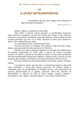 147 – CAMINHO, VERDADE E VIDA (pelo Espírito Emmanuel) 


                            135
                  O OURO INTRANSFERÍVEL 

                           “Aconselho­te  que  de  mim  compres  ouro  provado  no 
                   fogo, para que te enriqueças.”  
                                                                          (APOCALIPSE, 8: 18) 



           Sempre vulgares as aquisições de custo fácil. 
           Nada  difícil  ao  homem  comum  perseguir  as  possibilidades  financeiras 
aliciar  interesses  mesquinhos,  inventar  mil  recursos  para  atingir  os  fins  inferiores; 
entretanto, os que adotam semelhante norma desconhecem o caráter sagrado do mais 
humilde  patrimônio  que  lhes  vai  às  mãos,  abusando  da  posse  para  sentirem­se, 
depois, mais empobrecidos que nunca. 
           A recomendação divina é suficientemente clara. 
           Para que um homem se enriqueça, deve adquirir o Ouro provado no fogo, 
fortuna essa que procede das mãos generosas do Altíssimo. 
           Somente essa riqueza espiritual, adquirida nas situações de trabalho árduo, 
de  profunda  compreensão,  de  vitória  sobre  si  mesmo,  de  esforço  incessante, 
conferirá  ao  Espírito  a  posição  de  ascendência  legítima,  de  bem­estar  permanente, 
além das transformações impostas pelo sepulcro, e apenas levará a efeito tão elevada 
conquista após entregar­se totalmente ao Pai para a grandeza do Divino Serviço. 
           O homem mobilizado pelo homem poderá, sem dúvida, receber volumosos 
salários. 
           Convenhamos, porém, que esses bens se transformam sempre ou algum dia 
serão  transferidos  a  outrem  pelo  detentor  provisório.  No  entanto,  quando  o 
trabalhador  gasta  suas  possibilidades  nos  trabalhos  do  bem,  com  esquecimento  do 
egoísmo,  desinteressado  de  si  próprio,  colocando  acima  dos  caprichos  da 
personalidade  os  objetivos  da  Obra  de  Deus,  lutando,  amando,  sofrendo  e 
entregando­se a Ele, adquire, indiscutivelmente, o ouro eterno e intransferível.
 