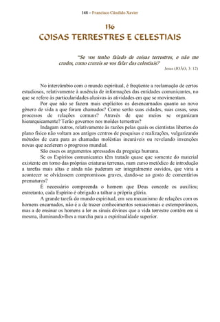 148 – Fr ancisco Cândido Xavier  


                     136
        COISAS TERRESTRES E CELESTIAIS 

                            “Se  vos  tenho  falado  de  coisas  terrestres,  e  não  me 
                   credes, como crereis se vos falar das celestiais?  
                                                                          Jesus (JOÃO, 3: 12) 



          No intercâmbio com o mundo espiritual, é freqüente a reclamação de certos 
estudiosos, relativamente à ausência de informações das entidades comunicantes, no 
que se refere às particularidades alusivas às atividades em que se movimentam. 
          Por  que  não  se  fazem  mais  explícitos  os  desencarnados  quanto  ao  novo 
gênero  de  vida  a que  foram  chamados? Como serão  suas  cidades,  suas  casas,  seus 
processos  de  relações  comuns?  Através  de  que  meios  se  organizam 
hierarquicamente? Terão governos nos moldes terrestres? 
          Indagam outros, relativamente às razões pelas quais os cientistas libertos do 
plano físico não voltam aos antigos centros de pesquisas e realizações, vulgarizando 
métodos  de  cura  para  as  chamadas  moléstias  incuráveis  ou  revelando  invenções 
novas que acelerem o progresso mundial. 
          São esses os argumentos apressados da preguiça humana. 
          Se  os  Espíritos  comunicantes  têm  tratado  quase  que  somente  do  material 
existente em torno das próprias criaturas terrenas, num curso metódico de introdução 
a  tarefas  mais  altas  e  ainda  não  puderam  ser  integralmente  ouvidos,  que  viria  a 
acontecer  se  olvidassem  compromissos  graves,  dando­se  ao  gosto  de  comentários 
prematuros? 
          É  necessário  compreenda  o  homem  que  Deus  concede  os  auxílios; 
entretanto, cada Espírito é obrigado a talhar a própria glória. 
          A grande tarefa do mundo espiritual, em seu mecanismo de relações com os 
homens encarnados, não é a de trazer conhecimentos sensacionais e extemporâneos, 
mas a de ensinar os homens a ler os sinais divinos que a vida terrestre contém em si 
mesma, iluminando­lhes a marcha para a espiritualidade superior.
 