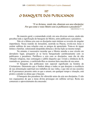 149 – CAMINHO, VERDADE E VIDA (pelo Espírito Emmanuel) 


                        137
            O BANQUETE DOS PUBLICANOS 

                           “E os fariseus, vendo isto, disseram aos seus discípulos: 
                   Por que come o vosso Mestre com os publicanos e pecadores?”  
                                                                              (MATEUS, 9: 11) 



          De maneira geral, a comunidade cristã, em seus diversos setores, ainda não 
percebeu toda a significação do banquete do Mestre, entre publicanos e pecadores. 
          Não só a última ceia com os discípulos mais íntimos se revestiu de singular 
importância.  Nessa  reunião  de  Jerusalém,  ocorrida  na  Páscoa,  revela­nos  Jesus  o 
caráter  sublime  de  suas  relações  com  os  amigos  de  apostolado.  Trata­se  de  ágape 
íntimo e familiar, solenizando despedida afetuosa e divina lição ao mesmo tempo. 
          No  entanto,  é  necessário  recordar  que  o  Mestre  atendia  a  esse  círculo  em 
derradeiro  lugar,  porquanto  já  se  havia  banqueteado  carinhosamente  com  os 
publicanos  e  pecadores.  Partilhava  a  ceia  com  os  discípulos,  num  dia  de  alta 
vibração  religiosa,  mas  comungara  o  júbilo  daqueles  que  viviam a  distância  da  fé, 
reunindo­os, generoso, e conferindo­lhes os mesmos bens nascidos de seu amor. 
          O  banquete  dos  publicanos  tem  especial  significado  na  história  do 
Cristianismo. Demonstra que o Senhor abraça a todos os que desejem a excelência 
de sua alimentação espiritual nos trabalhos de sua vinha, e que não só nas ocasiões 
de fé permanece presente entre os que o amam; em qualquer tempo e situação, está 
pronto a atender as almas que o buscam. 
          O banquete dos pecadores foi oferecido antes da ceia aos discípulos. E não 
nos  esqueçamos  de  que  a  mesa  divina  prossegue  em  sublime  serviço.  Resta  aos 
comensais o aproveitamento da concessão.
 