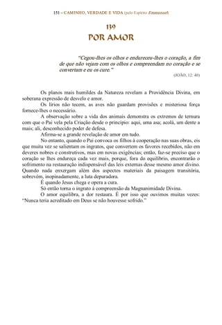 151 – CAMINHO, VERDADE E VIDA (pelo Espírito Emmanuel) 


                                      139
                                  POR AMOR 

                           “Cegou­lhes os olhos e endureceu­lhes o coração, a fim 
                   de que não vejam com os olhos e compreendam no coração e se 
                   convertam e eu os cure.”  
                                                                               (JOÃO, 12: 40) 



         Os  planos  mais  humildes  da  Natureza  revelam  a  Providência  Divina,  em 
soberana expressão de desvelo e amor. 
         Os  lírios  não  tecem,  as  aves  não  guardam  provisões  e  misteriosa  força 
fornece­lhes o necessário. 
         A  observação  sobre  a  vida  dos  animais  demonstra  os  extremos  de  ternura 
com que o Pai vela pela Criação desde o princípio: aqui, uma asa; acolá, um dente a 
mais; ali, desconhecido poder de defesa. 
         Afirma­se a grande revelação de amor em tudo. 
         No entanto, quando o Pai convoca os filhos à cooperação nas suas obras, eis 
que muita vez se salientam os ingratos, que convertem os favores recebidos, não em 
deveres nobres e construtivos, mas em novas exigências; então, faz­se preciso que o 
coração  se  lhes  endureça  cada  vez  mais,  porque,  fora  do  equilíbrio,  encontrarão  o 
sofrimento na restauração indispensável das leis externas desse mesmo amor divino. 
Quando  nada  enxergam  além  dos  aspectos  materiais  da  paisagem  transitória, 
sobrevém, inopinadamente, a luta depuradora. 
         É quando Jesus chega e opera a cura. 
         Só então torna o ingrato à compreensão da Magnanimidade Divina. 
         O  amor  equilibra,  a  dor  restaura.  É  por  isso  que  ouvimos  muitas  vezes: 
“Nunca teria acreditado em Deus se não houvesse sofrido.”
 