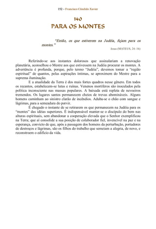 152 – Fr ancisco Cândido Xavier  


                               140
                         PARA OS MONTES 

                          “Então,  os  que  estiverem  na  J udéia,  fujam  para  os 
                  montes.”  
                                                                    Jesus (MATEUS, 24: 16) 



          Referindo­se  aos  instantes  dolorosos  que  assinalariam  a  renovação 
planetária, aconselhou o Mestre aos que estivessem na Judéia procurar os montes. A 
advertência  é  profunda,  porque,  pelo  termo  “Judéia”,  devemos  tomar  a  “região 
espiritual”  de  quantos,  pelas  aspirações  íntimas,  se  aproximem  do  Mestre  para  a 
suprema iluminação. 
          E a atualidade da Terra é dos mais fortes quadros nesse gênero. Em todos 
os recantos, estabelecem­se lutas e ruínas. Venenos mortíferos são inoculados pela 
política  inconsciente  nas  massas  populares.  A  baixada  está  repleta  de  nevoeiros 
tremendos.  Os  lugares  santos  permanecem  cheios  de  trevas  abomináveis.  Alguns 
homens  caminham  ao  sinistro  clarão  de  incêndios.  Aduba­se  o  chão  com  sangue  e 
lágrimas, para a semeadura do porvir. 
          É chegado o instante de se retirarem os que permanecem na Judéia para os 
“montes”  das  idéias  superiores.  É indispensável  manter­se  o  discípulo  do  bem  nas 
alturas espirituais, sem abandonar a cooperação elevada que o Senhor exemplificou 
na Terra; que aí consolide a sua posição de colaborador fiel, invencível na paz e na 
esperança, convicto de que, após a passagem dos homens da perturbação, portadores 
de destroços e lágrimas, são os filhos do trabalho que semeiam a alegria, de novo, e 
reconstroem o edifício da vida.
 