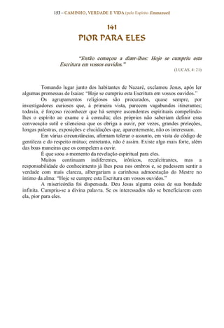 153 – CAMINHO, VERDADE E VIDA (pelo Espírito Emmanuel) 


                                   141
                             PIOR PARA ELES 

                           “Então  começou  a  dizer­lhes:  Hoje  se  cumpriu  esta 
                   Escritura em vossos ouvidos.”  
                                                                               (LUCAS, 4: 21) 



           Tomando  lugar  junto  dos  habitantes  de  Nazaré,  exclamou  Jesus,  após  ler 
algumas promessas de Isaias: “Hoje se cumpriu esta Escritura em vossos ouvidos.” 
           Os  agrupamentos  religiosos  são  procurados,  quase  sempre,  por 
investigadores  curiosos  que,  à  primeira  vista,  parecem  vagabundos  itinerantes; 
todavia,  é  forçoso  reconhecer  que  há  sempre  ascendentes  espirituais  compelindo­ 
lhes  o  espírito  ao  exame  e  à  consulta;  eles  próprios  não  saberiam  definir  essa 
convocação  sutil  e  silenciosa  que  os  obriga  a  ouvir,  por  vezes,  grandes  preleções, 
longas palestras, exposições e elucidações que, aparentemente, não os interessam. 
           Em várias circunstâncias, afirmam tolerar o assunto, em vista do código de 
gentileza e do respeito mútuo; entretanto, não é assim. Existe algo mais forte, além 
das boas maneiras que os compelem a ouvir. 
           É que soou o momento da revelação espiritual para eles. 
           Muitos  continuam  indiferentes,  irônicos,  recalcitrantes,  mas  a 
responsabilidade do conhecimento já lhes pesa nos ombros  e, se pudessem sentir a 
verdade  com  mais  clareza,  albergariam  a  carinhosa  admoestação  do  Mestre  no 
íntimo da alma: “Hoje se cumpre esta Escritura em vossos ouvidos.” 
           A  misericórdia  foi  dispensada.  Deu  Jesus  alguma  coisa  de  sua  bondade 
infinita.  Cumpriu­se  a  divina  palavra.  Se  os  interessados  não  se  beneficiarem  com 
ela, pior para eles.
 
