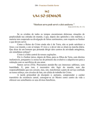 154 – Fr ancisco Cândido Xavier  


                                  142
                             UM SÓ SENHOR 

                             “Nenhum servo pode servir a dois senhores.”  
                                                                        Jesus (LUCAS, 16: 13) 



          Se  os  cristãos  de  todos  os  tempos  encontraram  dolorosas  situações  de 
perplexidade nas  estradas do mundo,  é que,  depois  dos  apóstolos  e  dos  mártires, a 
maioria tem cooperado na divulgação de falsos sentimentos, com respeito ao Senhor 
a que devem servir. 
          Como  o  Reino  do  Cristo  ainda  não  é  da  Terra,  não  se  pode  satisfazer  a 
Jesus e ao mundo, a um só tempo. O vício e o dever não se aliam na marcha diária. 
Que dizer de um homem que pretenda dirigir dois centros de atividade antagônica, 
em simultâneo esforço? 
          Cristo é a linha central de nossas cogitações. 
          Ele é o Senhor único, depois de Deus, para os filhos da Terra, com direitos 
inalienáveis, porquanto é a nossa luz do primeiro dia evolutivo e adquiriu­nos para a 
redenção com os sacrifícios de seu amor. 
          Somos  servos  d’Ele.  Precisamos  atender­lhe  aos  interesses  sublimes,  com 
humildade.  E,  para  isso,  é  necessário  não  fugir  do  mundo,  nem  das 
responsabilidades que nos cercam, mas, sim, transformar a parte de serviço confiada 
ao nosso esforço, nos círculos de luta, em célula de trabalho do Cristo. 
          A  tarefa  primordial  do  discípulo  é,  portanto,  compreender  o  caráter 
transitório  da  existência  carnal,  consagrar­se  ao  Mestre  como  centro  da  vida  e 
oferecer aos semelhantes os seus divinos benefícios.
 
