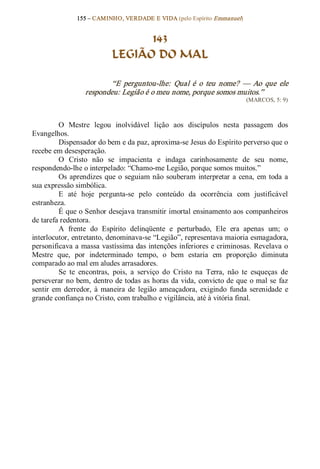 155 – CAMINHO, VERDADE E VIDA (pelo Espírito Emmanuel) 


                                   143
                             LEGIÃO DO MAL 

                           “E  perguntou­lhe:  Qual  é  o  teu  nome?  —  Ao  que  ele 
                   respondeu: Legião é o meu nome, porque somos muitos.”  
                                                                              (MARCOS, 5: 9) 



          O  Mestre  legou  inolvidável  lição  aos  discípulos  nesta  passagem  dos 
Evangelhos. 
          Dispensador do bem e da paz, aproxima­se Jesus do Espírito perverso que o 
recebe em desesperação. 
          O  Cristo  não  se  impacienta  e  indaga  carinhosamente  de  seu  nome, 
respondendo­lhe o interpelado: “Chamo­me Legião, porque somos muitos.” 
          Os  aprendizes  que  o  seguiam não  souberam  interpretar  a  cena,  em  toda  a 
sua expressão simbólica. 
          E  até  hoje  pergunta­se  pelo  conteúdo  da  ocorrência  com  justificável 
estranheza.
          É que o Senhor desejava transmitir imortal ensinamento aos companheiros 
de tarefa redentora. 
          A  frente  do  Espírito  delinqüente  e  perturbado,  Ele  era  apenas  um;  o 
interlocutor, entretanto, denominava­se “Legião”, representava maioria esmagadora, 
personificava a massa vastíssima das intenções inferiores e criminosas. Revelava o 
Mestre  que,  por  indeterminado  tempo,  o  bem  estaria  em  proporção  diminuta 
comparado ao mal em aludes arrasadores. 
          Se  te  encontras,  pois,  a  serviço  do  Cristo  na  Terra,  não  te  esqueças  de 
perseverar no bem, dentro de todas as horas da vida, convicto de que  o mal se  faz 
sentir  em  derredor,  à  maneira  de  legião  ameaçadora,  exigindo  funda  serenidade  e 
grande confiança no Cristo, com trabalho e vigilância, até à vitória final.
 