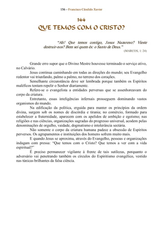 156 – Fr ancisco Cândido Xavier  


                         144
               QUE TEMOS COM O CRISTO? 

                           “Ah!  Que  temos  contigo,  J esus  Nazareno?  Vieste 
                  destruir­nos? Bem sei quem és: o Santo de Deus.”  
                                                                          (MARCOS, 1: 24) 



          Grande erro supor que o Divino Mestre houvesse terminado o serviço ativo, 
no Calvário. 
          Jesus continua caminhando em todas as direções do mundo; seu Evangelho 
redentor vai triunfando, palmo a palmo, no terreno dos corações. 
          Semelhante  circunstância  deve  ser  lembrada  porque  também  os  Espíritos 
maléficos tentam repelir o Senhor diariamente. 
          Refere­se  o  evangelista  a  entidades  perversas  que  se  assenhoreavam  do 
corpo da criatura. 
          Entretanto,  essas  inteligências  infernais  prosseguem  dominando  vastos 
organismos do mundo. 
          Na  edificação  da  política,  erguida  para  manter  os  princípios  da  ordem 
divina,  surgem  sob  os  nomes  de  discórdia  e  tirania;  no  comércio,  formado  para 
estabelecer  a  fraternidade,  aparecem  com  os  apelidos  de  ambição  e  egoísmo;  nas 
religiões e nas ciências, organizações sagradas do progresso universal, acodem pelas 
denominações de orgulho, vaidade, dogmatismo e intolerância sectária. 
          Não  somente  o  corpo  da  criatura  humana  padece  a  obsessão  de  Espíritos 
perversos. Os agrupamentos e instituições dos homens sofrem muito mais. 
          E quando Jesus se aproxima, através do Evangelho, pessoas e organizações 
indagam  com  pressa:  “Que  temos  com  o  Cristo?  Que  temos  a  ver  com  a  vida 
espiritual?”
          É  preciso  permanecer  vigilante  à  frente  de  tais  sutilezas,  porquanto  o 
adversário  vai  penetrando  também  os  círculos  do  Espiritismo  evangélico,  vestido 
nas túnicas brilhantes da falsa ciência.
 
