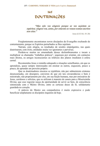 157 – CAMINHO, VERDADE E VIDA (pelo Espírito Emmanuel) 


                                 145
                            DOUTRINAÇÕES 

                            “Mas  não  vos  alegreis  porque  se  vos  sujeitem  os 
                   espíritos; alegrai­vos, antes, por estarem os vossos nomes escritos 
                   nos céus.”  
                                                                       Jesus (LUCAS, 10: 20) 



         Freqüentemente encontramos novos discípulos do Evangelho exultando de 
contentamento, porque os Espíritos perturbados se lhes sujeitam. 
         Narram,  com  alegria,  os  resultados  de  sessões  empolgantes,  nas  quais 
doutrinaram, com êxito, entidades muita vez ignorantes e perversas. 
         Perdem­se  muitos  no  emaranhado  desses  deslumbramentos  e  tocam  a 
multiplicar  os  chamados  “trabalhos  práticos”,  sequiosos  por  orientar,  em  contactos 
mais  diretos,  os  amigos  inconscientes  ou  infelizes  dos  planos  imediatos  à  esfera 
carnal. 
         Recomendou Jesus o remédio adequado a situações semelhantes, em que os 
aprendizes,  quase  sempre  interessados  em  ensinar  os  outros,  esquecem,  pouco  a 
pouco, de aprender em proveito próprio. 
         Que  os doutrinadores sinceros se rejubilem, não por submeterem criaturas 
desencarnadas,  em  desespero,  convictos  de  que  em  tais  circunstâncias  o  bem  é 
ministrado, não propriamente por eles, em sua feição humana, mas por emissários de 
Jesus, caridosos e solícitos, que os utilizam à maneira de canais para a Misericórdia 
Divina;  que  esse  regozijo  nasça  da  oportunidade  de  servir  ao  bem,  de  consciência 
sintonizada  com  o  Mestre  Divino,  entre  as  certezas  doces  da  fé,  solidamente 
guardada no coração. 
         A  palavra  do  Mestre  aos  companheiros  é  muito  expressiva  e  pode 
beneficiar amplamente os discípulos inquietos de hoje.
 