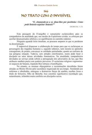 158 – Fr ancisco Cândido Xavier  


                         146
               NO TRATO COM O INVISÍVEL 
                           “E,  chamando­os  a  si,  disse­lhes  por  parábolas:  Como 
                   pode Satanás expulsar Satanás?”  
                                                                             (MARCOS, 3: 23) 



          Esta  passagem  do  Evangelho  é  sumamente  esclarecedora  para  os 
companheiros da atualidade que, nas tarefas do Espiritismo cristão, se esforçam por 
auxiliar desencarnados infelizes a se equilibrarem no caminho redentor. 
          Ninguém aguarde êxito imediato, ao procurar amparar os que se perderam 
na desorientação. 
          É impossível dispensar a colaboração do tempo para que se esclareçam as 
personagens  das  tragédias humanas  e,  segundo  sabemos,  nem  mesmo  os  apóstolos 
conseguiram, de pronto, convencer as entidades perturbadas, quanto ao realismo de 
sua  perigosa  situação.  Todavia,  sem  atitudes  esterilizantes,  muito  pode  fazer  o 
discípulo  no  setor  dessas  atividades  iluminativas.  Na  atualidade,  companheiros 
devotados  ao  serviço  ainda  sofrem  a  perseguição  dos  adversários  da  luz,  que  lhes 
atribuem sombrio pacto com poderes perversos. O sectarismo religioso cognomina­ 
os sequazes de Satanás, impondo­lhes torturas e humilhações. 
          No  entanto,  as  mesmas  objurgatórias  e  recriminações  descabidas  foram 
atiradas ao Mestre Divino pelo sacerdócio organizado de seu tempo. Atendendo aos 
enfermos  e  obsidiados,  entregues  a  destrutivas  forças  da  sombra,  recebeu  Jesus  o 
título  de  feiticeiro,  filho  de  Belzebu.  Isso  constitui  significativa  recordação  que, 
naturalmente, infundirá muito conforto aos discípulos novos.
 