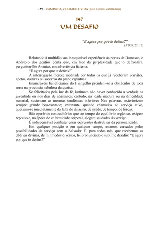 159 – CAMINHO, VERDADE E VIDA (pelo Espírito Emmanuel) 


                                   147
                               UM DESAFIO 

                                               “E agora por que te deténs?”
                                                                             (ATOS, 22: 16) 



         Relatando à multidão sua inesquecível experiência às portas de Damasco, o 
Apóstolo  dos  gentios  conta  que,  em  face  da  perplexidade  que  o  defrontara, 
perguntou­lhe Ananias, em advertência fraterna: 
         “E agora por que te deténs?” 
         A  interrogação  merece  meditada  por  todos  os  que  já  receberam  convites, 
apelos, dádivas ou socorros do plano espiritual. 
         Inumeráveis  beneficiários  do  Evangelho  prendem­se  a  obstáculos  de  toda 
sorte na província nebulosa da queixa. 
         Se  felicitados  pela  luz  da  fé,  lastimam não  haver  conhecido  a  verdade na 
juventude  ou  nos  dias  de  abastança;  contudo,  na  idade  madura  ou  na  dificuldade 
material,  sustentam  as  mesmas  tendências  inferiores  Nas  palavras,  exteriorizam 
sempre  grande  boa­vontade;  entretanto,  quando  chamados  ao  serviço  ativo, 
queixam­se imediatamente da falta de dinheiro, de saúde, de tempo, de forças. 
         São operários contraditórios que, ao tempo do equilíbrio orgânico, exigem 
repouso e, na época de enfermidade corporal, alegam saudades do serviço. 
         É indispensável combater essas expressões destrutivas da personalidade. 
         Em  qualquer  posição  e  em  qualquer  tempo,  estamos  cercados  pelas 
possibilidades  de  serviço  com  o  Salvador.  E,  para  todos  nós,  que  recebemos  as 
dádivas divinas, de mil modos diversos, foi pronunciado o sublime desafio: “E agora 
por que te deténs?”
 