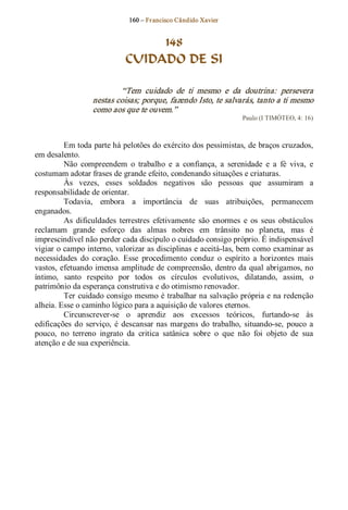 160 – Fr ancisco Cândido Xavier  


                                   148
                              CUIDADO DE SI 

                           “Tem  cuidado  de  ti  mesmo  e  da  doutrina:  persevera 
                   nestas coisas; porque, fazendo Isto, te salvarás, tanto a ti mesmo 
                   como aos que te ouvem.”  
                                                                     Paulo (I TIMÓTEO, 4: 16) 



         Em toda parte há pelotões do exército dos pessimistas, de braços cruzados, 
em desalento. 
         Não  compreendem  o  trabalho  e  a  confiança,  a  serenidade  e  a  fé  viva,  e 
costumam adotar frases de grande efeito, condenando situações e criaturas. 
         Às  vezes,  esses  soldados  negativos  são  pessoas  que  assumiram  a 
responsabilidade de orientar. 
         Todavia,  embora  a  importância  de  suas  atribuições,  permanecem 
enganados.
         As  dificuldades  terrestres  efetivamente  são  enormes  e  os  seus  obstáculos 
reclamam  grande  esforço  das  almas  nobres  em  trânsito  no  planeta,  mas  é 
imprescindível não perder cada discípulo o cuidado consigo próprio. É indispensável 
vigiar o campo interno, valorizar as disciplinas e aceitá­las, bem como examinar as 
necessidades  do  coração.  Esse  procedimento  conduz  o  espírito  a  horizontes  mais 
vastos, efetuando imensa amplitude de compreensão, dentro da qual abrigamos, no 
íntimo,  santo  respeito  por  todos  os  círculos  evolutivos,  dilatando,  assim,  o 
patrimônio da esperança construtiva e do otimismo renovador. 
         Ter cuidado consigo mesmo é trabalhar na salvação própria e na redenção 
alheia. Esse o caminho lógico para a aquisição de valores eternos. 
         Circunscrever­se  o  aprendiz  aos  excessos  teóricos,  furtando­se  às 
edificações  do  serviço,  é  descansar  nas  margens  do  trabalho,  situando­se,  pouco  a 
pouco,  no  terreno  ingrato  da  critica  satânica  sobre  o  que  não  foi  objeto  de  sua 
atenção e de sua experiência.
 
